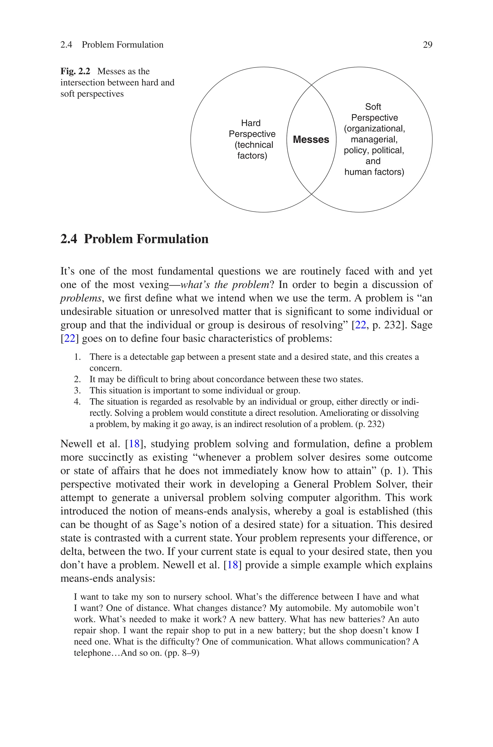 29
2.4 Problem Formulation
It’s one of the most fundamental questions we are routinely faced with and yet
one of the most vexing—what’s the problem? In order to begin a discussion of
problems, we first define what we intend when we use the term. A problem is “an
undesirable situation or unresolved matter that is significant to some individual or
group and that the individual or group is desirous of resolving” [22, p. 232]. Sage
[22] goes on to define four basic characteristics of problems:
1. There is a detectable gap between a present state and a desired state, and this creates a
concern.
2. It may be difficult to bring about concordance between these two states.
3. This situation is important to some individual or group.
4. The situation is regarded as resolvable by an individual or group, either directly or indi-
rectly. Solving a problem would constitute a direct resolution. Ameliorating or dissolving
a problem, by making it go away, is an indirect resolution of a problem. (p. 232)
Newell et al. [18], studying problem solving and formulation, define a problem
more succinctly as existing “whenever a problem solver desires some outcome
or state of affairs that he does not immediately know how to attain” (p. 1). This
perspective motivated their work in developing a General Problem Solver, their
attempt to generate a universal problem solving computer algorithm. This work
introduced the notion of means-ends analysis, whereby a goal is established (this
can be thought of as Sage’s notion of a desired state) for a situation. This desired
state is contrasted with a current state. Your problem represents your difference, or
delta, between the two. If your current state is equal to your desired state, then you
don’t have a problem. Newell et al. [18] provide a simple example which explains
means-ends analysis:
I want to take my son to nursery school. What’s the difference between I have and what
I want? One of distance. What changes distance? My automobile. My automobile won’t
work. What’s needed to make it work? A new battery. What has new batteries? An auto
repair shop. I want the repair shop to put in a new battery; but the shop doesn’t know I
need one. What is the difficulty? One of communication. What allows communication? A
telephone…And so on. (pp. 8–9)
Fig. 2.2  Messes as the
intersection between hard and
soft perspectives
Messes
Soft
Perspective
(organizational,
managerial,
policy, political,
and
human factors)
Hard
Perspective
(technical
factors)
2.4 Problem Formulation
 