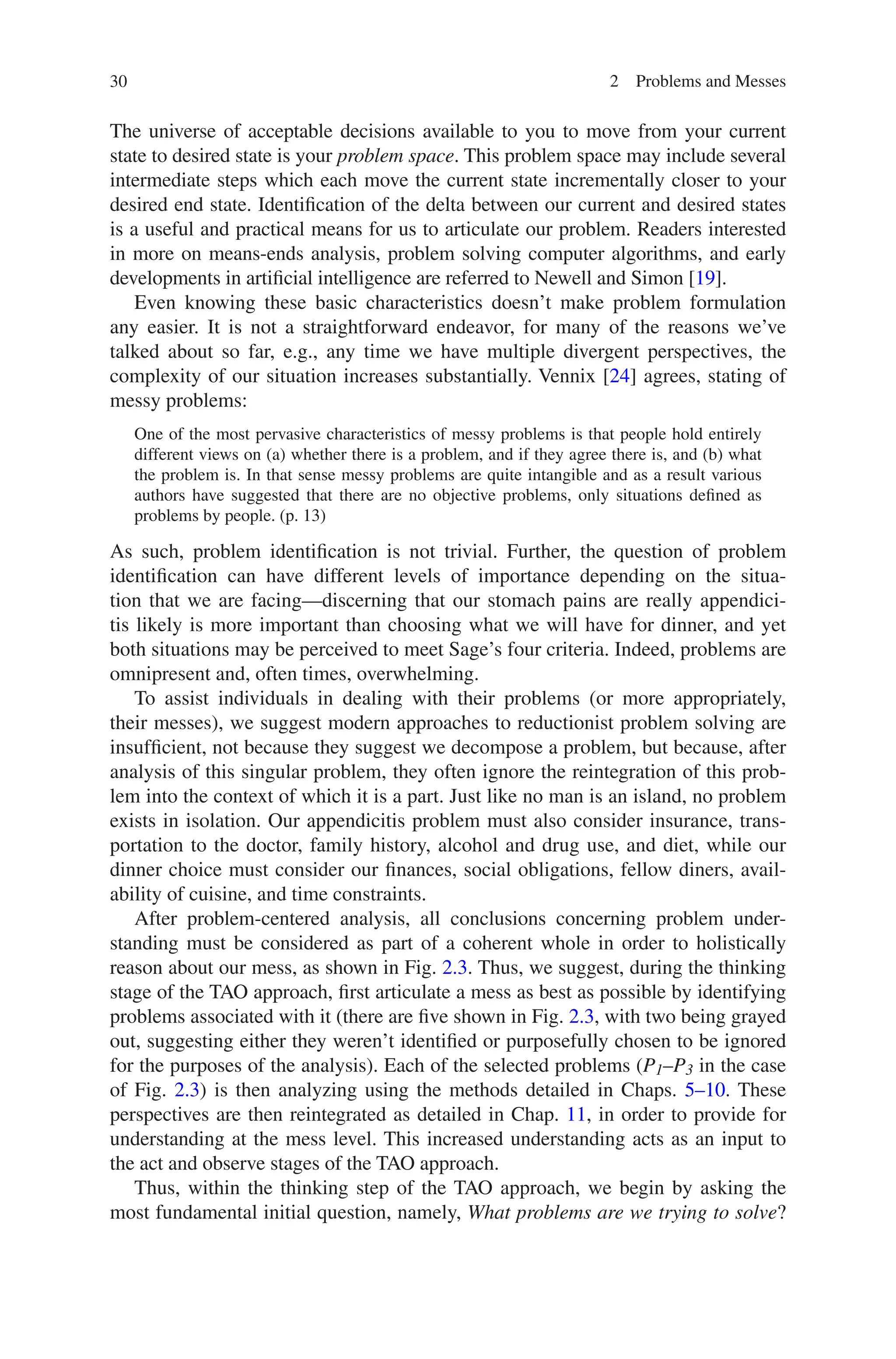 30 2 Problems and Messes
The universe of acceptable decisions available to you to move from your current
state to desired state is your problem space. This problem space may include several
intermediate steps which each move the current state incrementally closer to your
desired end state. Identification of the delta between our current and desired states
is a useful and practical means for us to articulate our problem. Readers interested
in more on means-ends analysis, problem solving computer algorithms, and early
developments in artificial intelligence are referred to Newell and Simon [19].
Even knowing these basic characteristics doesn’t make problem formulation
any easier. It is not a straightforward endeavor, for many of the reasons we’ve
talked about so far, e.g., any time we have multiple divergent perspectives, the
complexity of our situation increases substantially. Vennix [24] agrees, stating of
messy problems:
One of the most pervasive characteristics of messy problems is that people hold entirely
different views on (a) whether there is a problem, and if they agree there is, and (b) what
the problem is. In that sense messy problems are quite intangible and as a result various
authors have suggested that there are no objective problems, only situations defined as
problems by people. (p. 13)
As such, problem identification is not trivial. Further, the question of problem
identification can have different levels of importance depending on the situa-
tion that we are facing—discerning that our stomach pains are really appendici-
tis likely is more important than choosing what we will have for dinner, and yet
both situations may be perceived to meet Sage’s four criteria. Indeed, problems are
omnipresent and, often times, overwhelming.
To assist individuals in dealing with their problems (or more appropriately,
their messes), we suggest modern approaches to reductionist problem solving are
insufficient, not because they suggest we decompose a problem, but because, after
analysis of this singular problem, they often ignore the reintegration of this prob-
lem into the context of which it is a part. Just like no man is an island, no problem
exists in isolation. Our appendicitis problem must also consider insurance, trans-
portation to the doctor, family history, alcohol and drug use, and diet, while our
dinner choice must consider our finances, social obligations, fellow diners, avail-
ability of cuisine, and time constraints.
After problem-centered analysis, all conclusions concerning problem under-
standing must be considered as part of a coherent whole in order to holistically
reason about our mess, as shown in Fig. 2.3. Thus, we suggest, during the thinking
stage of the TAO approach, first articulate a mess as best as possible by identifying
problems associated with it (there are five shown in Fig. 2.3, with two being grayed
out, suggesting either they weren’t identified or purposefully chosen to be ignored
for the purposes of the analysis). Each of the selected problems (P1–P3 in the case
of Fig. 2.3) is then analyzing using the methods detailed in Chaps. 5–10. These
perspectives are then reintegrated as detailed in Chap. 11, in order to ­
provide for
understanding at the mess level. This increased understanding acts as an input to
the act and observe stages of the TAO approach.
Thus, within the thinking step of the TAO approach, we begin by asking the
most fundamental initial question, namely, What problems are we trying to solve?
 