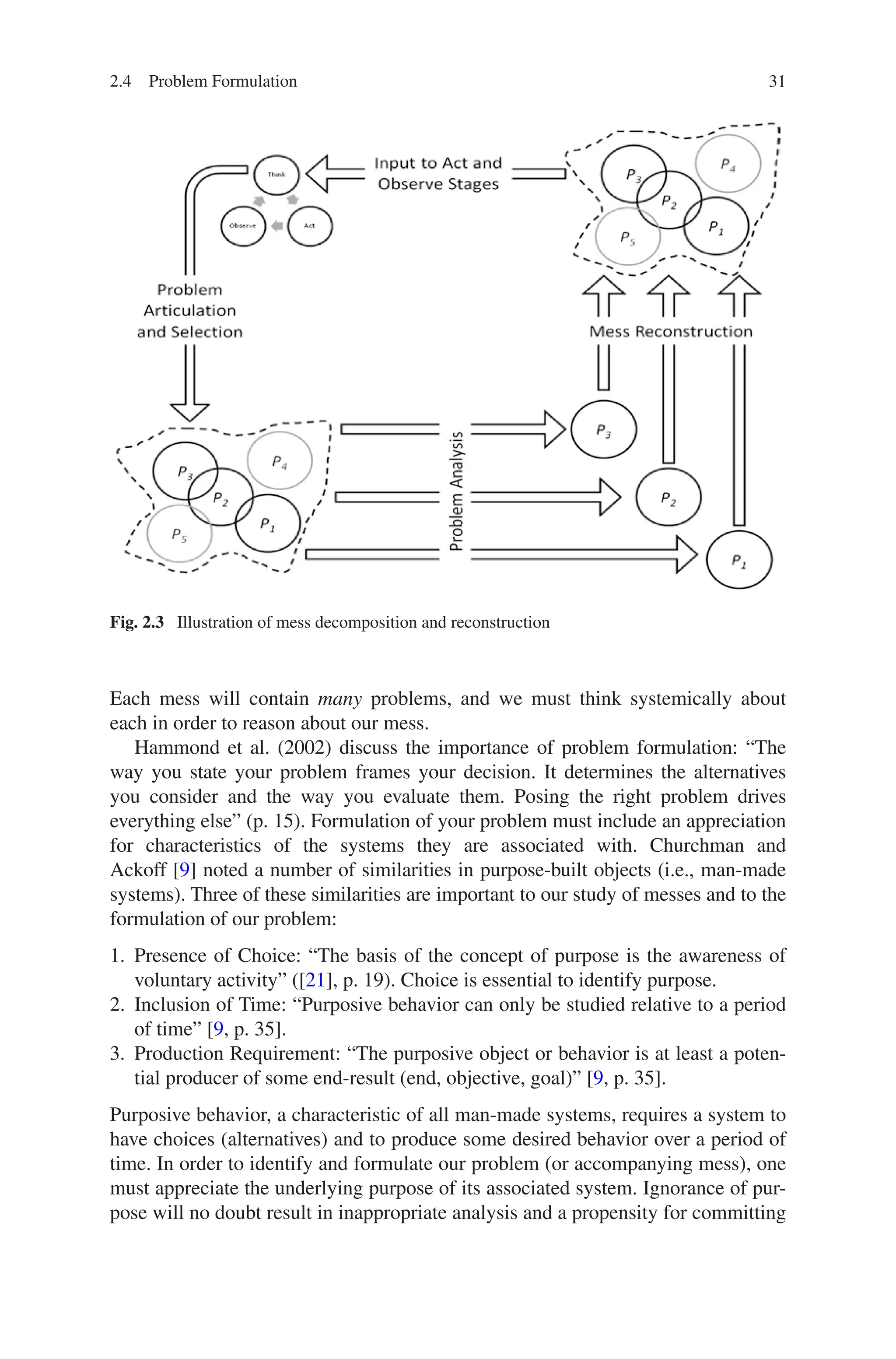 31
Each mess will contain many problems, and we must think systemically about
each in order to reason about our mess.
Hammond et al. (2002) discuss the importance of problem formulation: “The
way you state your problem frames your decision. It determines the alternatives
you consider and the way you evaluate them. Posing the right problem drives
­
everything else” (p. 15). Formulation of your problem must include an ­
appreciation
for characteristics of the systems they are associated with. Churchman and
Ackoff [9] noted a number of similarities in purpose-built objects (i.e., man-made
­
systems). Three of these similarities are important to our study of messes and to the
formulation of our problem:
1. Presence of Choice: “The basis of the concept of purpose is the awareness of
voluntary activity” ([21], p. 19). Choice is essential to identify purpose.
2. Inclusion of Time: “Purposive behavior can only be studied relative to a period
of time” [9, p. 35].
3. Production Requirement: “The purposive object or behavior is at least a poten-
tial producer of some end-result (end, objective, goal)” [9, p. 35].
Purposive behavior, a characteristic of all man-made systems, requires a system to
have choices (alternatives) and to produce some desired behavior over a period of
time. In order to identify and formulate our problem (or accompanying mess), one
must appreciate the underlying purpose of its associated system. Ignorance of pur-
pose will no doubt result in inappropriate analysis and a ­
propensity for ­
committing
Fig. 2.3  Illustration of mess decomposition and reconstruction
2.4 Problem Formulation
 