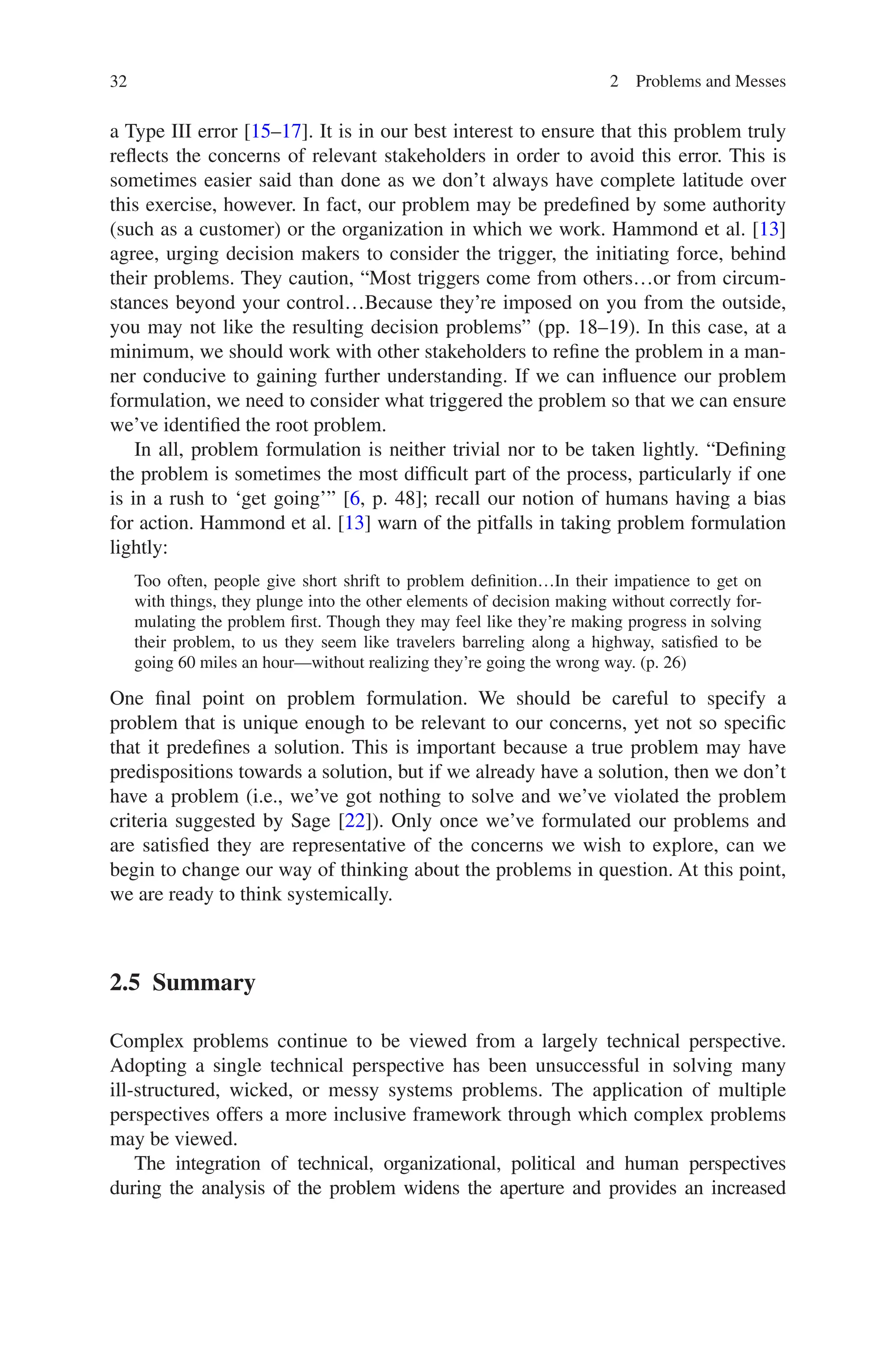 32 2 Problems and Messes
a Type III error [15–17]. It is in our best interest to ensure that this problem truly
reflects the concerns of relevant stakeholders in order to avoid this error. This is
sometimes easier said than done as we don’t always have complete latitude over
this exercise, however. In fact, our problem may be predefined by some authority
(such as a customer) or the organization in which we work. Hammond et al. [13]
agree, urging decision makers to consider the trigger, the initiating force, behind
their problems. They caution, “Most triggers come from others…or from circum-
stances beyond your control…Because they’re imposed on you from the outside,
you may not like the resulting decision problems” (pp. 18–19). In this case, at a
minimum, we should work with other stakeholders to refine the problem in a man-
ner conducive to gaining further understanding. If we can influence our problem
formulation, we need to consider what triggered the problem so that we can ensure
we’ve identified the root problem.
In all, problem formulation is neither trivial nor to be taken lightly. “Defining
the problem is sometimes the most difficult part of the process, particularly if one
is in a rush to ‘get going’” [6, p. 48]; recall our notion of humans having a bias
for action. Hammond et al. [13] warn of the pitfalls in taking problem formulation
lightly:
Too often, people give short shrift to problem definition…In their impatience to get on
with things, they plunge into the other elements of decision making without correctly for-
mulating the problem first. Though they may feel like they’re making progress in solving
their problem, to us they seem like travelers barreling along a highway, satisfied to be
going 60 miles an hour—without realizing they’re going the wrong way. (p. 26)
One final point on problem formulation. We should be careful to specify a
­
problem that is unique enough to be relevant to our concerns, yet not so specific
that it ­
predefines a solution. This is important because a true problem may have
­
predispositions towards a solution, but if we already have a solution, then we don’t
have a problem (i.e., we’ve got nothing to solve and we’ve violated the problem
criteria suggested by Sage [22]). Only once we’ve formulated our problems and
are satisfied they are representative of the concerns we wish to explore, can we
begin to change our way of thinking about the problems in question. At this point,
we are ready to think systemically.
2.5 Summary
Complex problems continue to be viewed from a largely technical perspective.
Adopting a single technical perspective has been unsuccessful in solving many
ill-structured, wicked, or messy systems problems. The application of multiple
perspectives offers a more inclusive framework through which complex problems
may be viewed.
The integration of technical, organizational, political and human perspectives
during the analysis of the problem widens the aperture and provides an increased
 