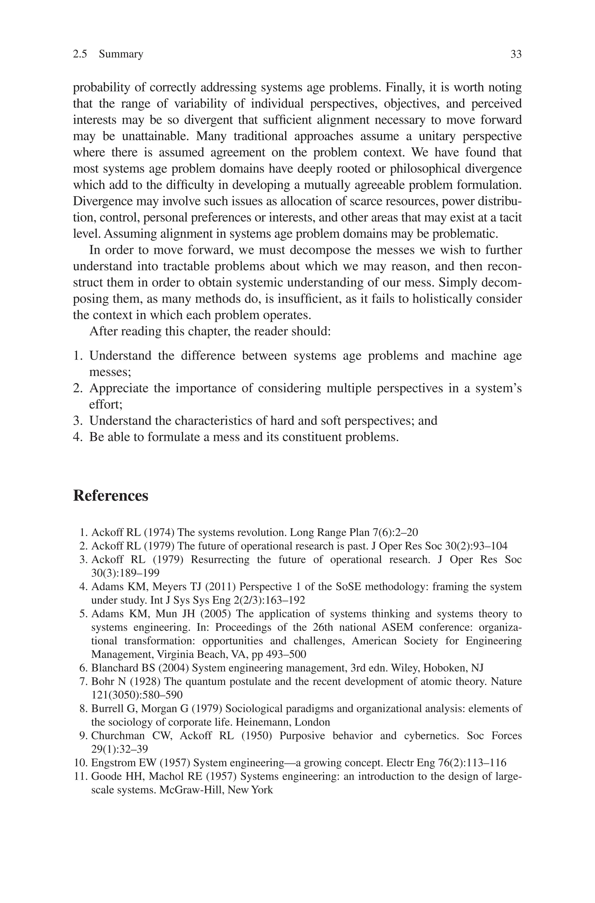 33
probability of correctly addressing systems age problems. Finally, it is worth ­
noting
that the range of variability of individual perspectives, objectives, and ­
perceived
interests may be so divergent that sufficient alignment necessary to move forward
may be unattainable. Many traditional approaches assume a unitary ­
perspective
where there is assumed agreement on the problem context. We have found that
most systems age problem domains have deeply rooted or philosophical ­
divergence
which add to the difficulty in developing a mutually agreeable problem ­
formulation.
Divergence may involve such issues as allocation of scarce resources, power distribu-
tion, control, personal preferences or interests, and other areas that may exist at a tacit
level. Assuming alignment in systems age problem domains may be problematic.
In order to move forward, we must decompose the messes we wish to further
understand into tractable problems about which we may reason, and then recon-
struct them in order to obtain systemic understanding of our mess. Simply decom-
posing them, as many methods do, is insufficient, as it fails to holistically consider
the context in which each problem operates.
After reading this chapter, the reader should:
1. Understand the difference between systems age problems and machine age
messes;
2. Appreciate the importance of considering multiple perspectives in a system’s
effort;
3. Understand the characteristics of hard and soft perspectives; and
4. Be able to formulate a mess and its constituent problems.
References
1. Ackoff RL (1974) The systems revolution. Long Range Plan 7(6):2–20
2. Ackoff RL (1979) The future of operational research is past. J Oper Res Soc 30(2):93–104
3. Ackoff RL (1979) Resurrecting the future of operational research. J Oper Res Soc
30(3):189–199
4. Adams KM, Meyers TJ (2011) Perspective 1 of the SoSE methodology: framing the system
under study. Int J Sys Sys Eng 2(2/3):163–192
5. Adams KM, Mun JH (2005) The application of systems thinking and systems theory to
systems engineering. In: Proceedings of the 26th national ASEM conference: organiza-
tional transformation: opportunities and challenges, American Society for Engineering
Management, Virginia Beach, VA, pp 493–500
6. Blanchard BS (2004) System engineering management, 3rd edn. Wiley, Hoboken, NJ
7. Bohr N (1928) The quantum postulate and the recent development of atomic theory. Nature
121(3050):580–590
8. Burrell G, Morgan G (1979) Sociological paradigms and organizational analysis: elements of
the sociology of corporate life. Heinemann, London
9. Churchman CW, Ackoff RL (1950) Purposive behavior and cybernetics. Soc Forces
29(1):32–39
10. Engstrom EW (1957) System engineering—a growing concept. Electr Eng 76(2):113–116
11. Goode HH, Machol RE (1957) Systems engineering: an introduction to the design of large-
scale systems. McGraw-Hill, New York
2.5 Summary
 