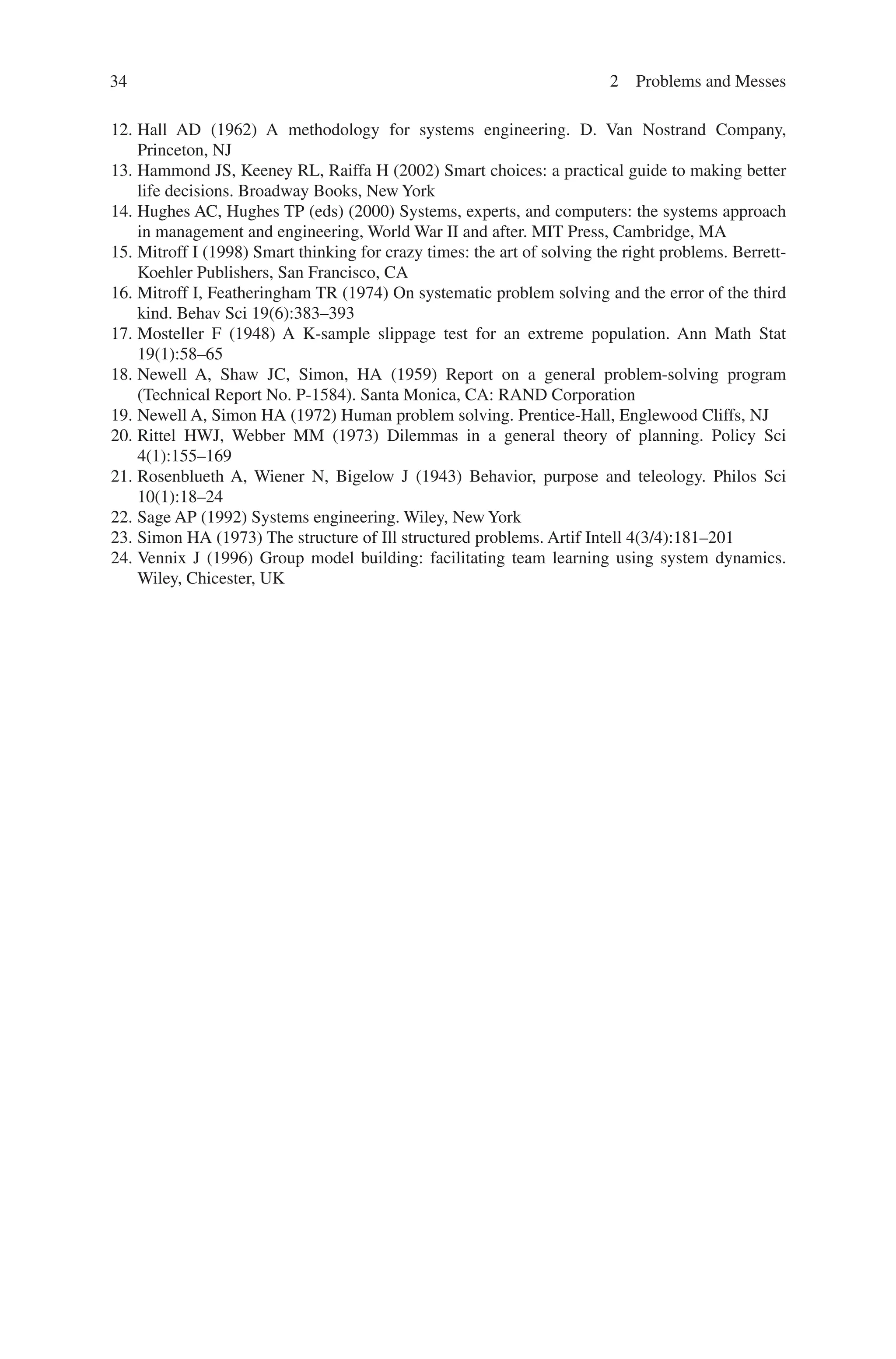 34 2 Problems and Messes
12. Hall AD (1962) A methodology for systems engineering. D. Van Nostrand Company,
Princeton, NJ
13. Hammond JS, Keeney RL, Raiffa H (2002) Smart choices: a practical guide to making better
life decisions. Broadway Books, New York
14. Hughes AC, Hughes TP (eds) (2000) Systems, experts, and computers: the systems approach
in management and engineering, World War II and after. MIT Press, Cambridge, MA
15. Mitroff I (1998) Smart thinking for crazy times: the art of solving the right problems. Berrett-
Koehler Publishers, San Francisco, CA
16. Mitroff I, Featheringham TR (1974) On systematic problem solving and the error of the third
kind. Behav Sci 19(6):383–393
17. Mosteller F (1948) A K-sample slippage test for an extreme population. Ann Math Stat
19(1):58–65
18. Newell A, Shaw JC, Simon, HA (1959) Report on a general problem-solving program
(Technical Report No. P-1584). Santa Monica, CA: RAND Corporation
19. Newell A, Simon HA (1972) Human problem solving. Prentice-Hall, Englewood Cliffs, NJ
20. Rittel HWJ, Webber MM (1973) Dilemmas in a general theory of planning. Policy Sci
4(1):155–169
21. Rosenblueth A, Wiener N, Bigelow J (1943) Behavior, purpose and teleology. Philos Sci
10(1):18–24
22. Sage AP (1992) Systems engineering. Wiley, New York
23. Simon HA (1973) The structure of Ill structured problems. Artif Intell 4(3/4):181–201
24. Vennix J (1996) Group model building: facilitating team learning using system dynamics.
Wiley, Chicester, UK
 