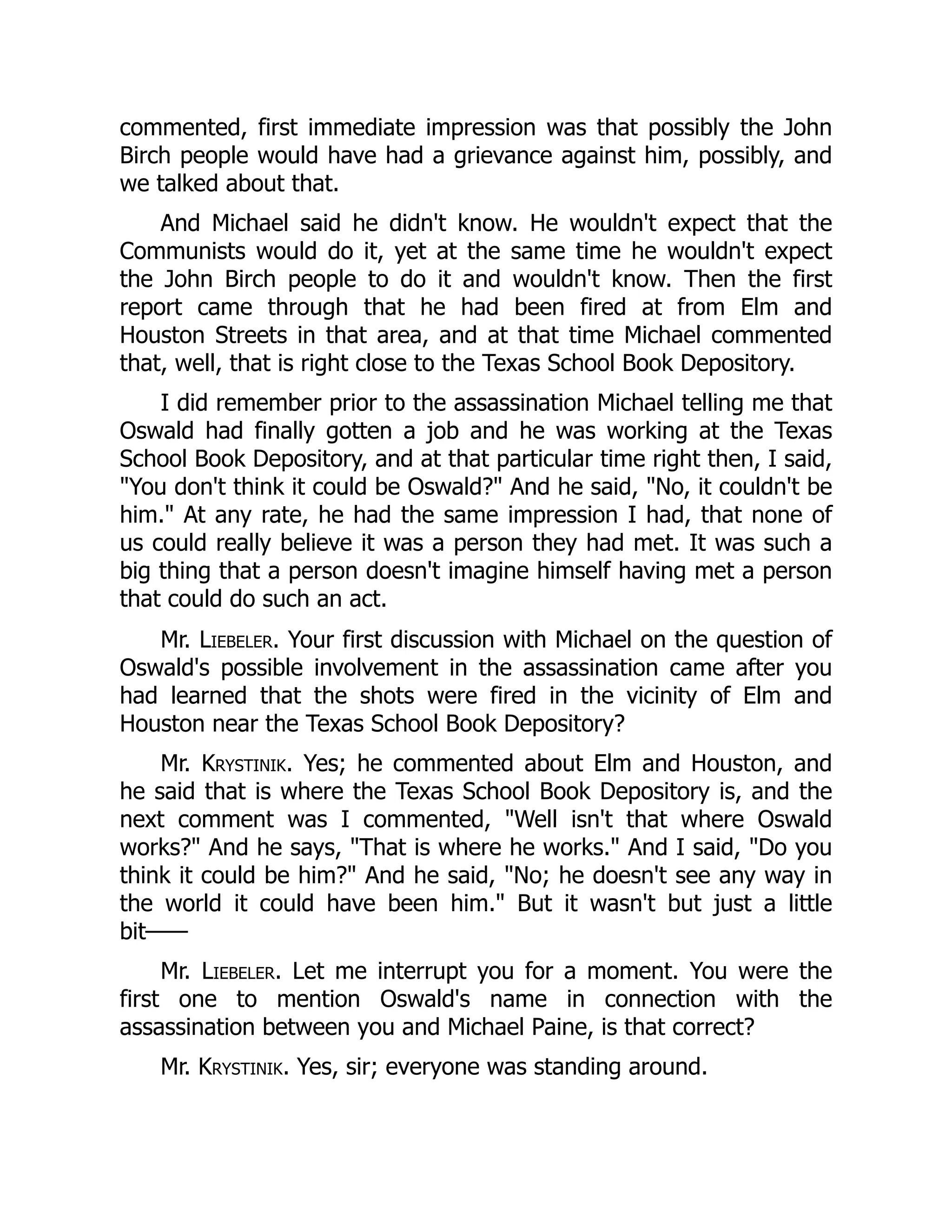 commented, first immediate impression was that possibly the John
Birch people would have had a grievance against him, possibly, and
we talked about that.
And Michael said he didn't know. He wouldn't expect that the
Communists would do it, yet at the same time he wouldn't expect
the John Birch people to do it and wouldn't know. Then the first
report came through that he had been fired at from Elm and
Houston Streets in that area, and at that time Michael commented
that, well, that is right close to the Texas School Book Depository.
I did remember prior to the assassination Michael telling me that
Oswald had finally gotten a job and he was working at the Texas
School Book Depository, and at that particular time right then, I said,
You don't think it could be Oswald? And he said, No, it couldn't be
him. At any rate, he had the same impression I had, that none of
us could really believe it was a person they had met. It was such a
big thing that a person doesn't imagine himself having met a person
that could do such an act.
Mr. Liebeler. Your first discussion with Michael on the question of
Oswald's possible involvement in the assassination came after you
had learned that the shots were fired in the vicinity of Elm and
Houston near the Texas School Book Depository?
Mr. Krystinik. Yes; he commented about Elm and Houston, and
he said that is where the Texas School Book Depository is, and the
next comment was I commented, Well isn't that where Oswald
works? And he says, That is where he works. And I said, Do you
think it could be him? And he said, No; he doesn't see any way in
the world it could have been him. But it wasn't but just a little
bit——
Mr. Liebeler. Let me interrupt you for a moment. You were the
first one to mention Oswald's name in connection with the
assassination between you and Michael Paine, is that correct?
Mr. Krystinik. Yes, sir; everyone was standing around.
 