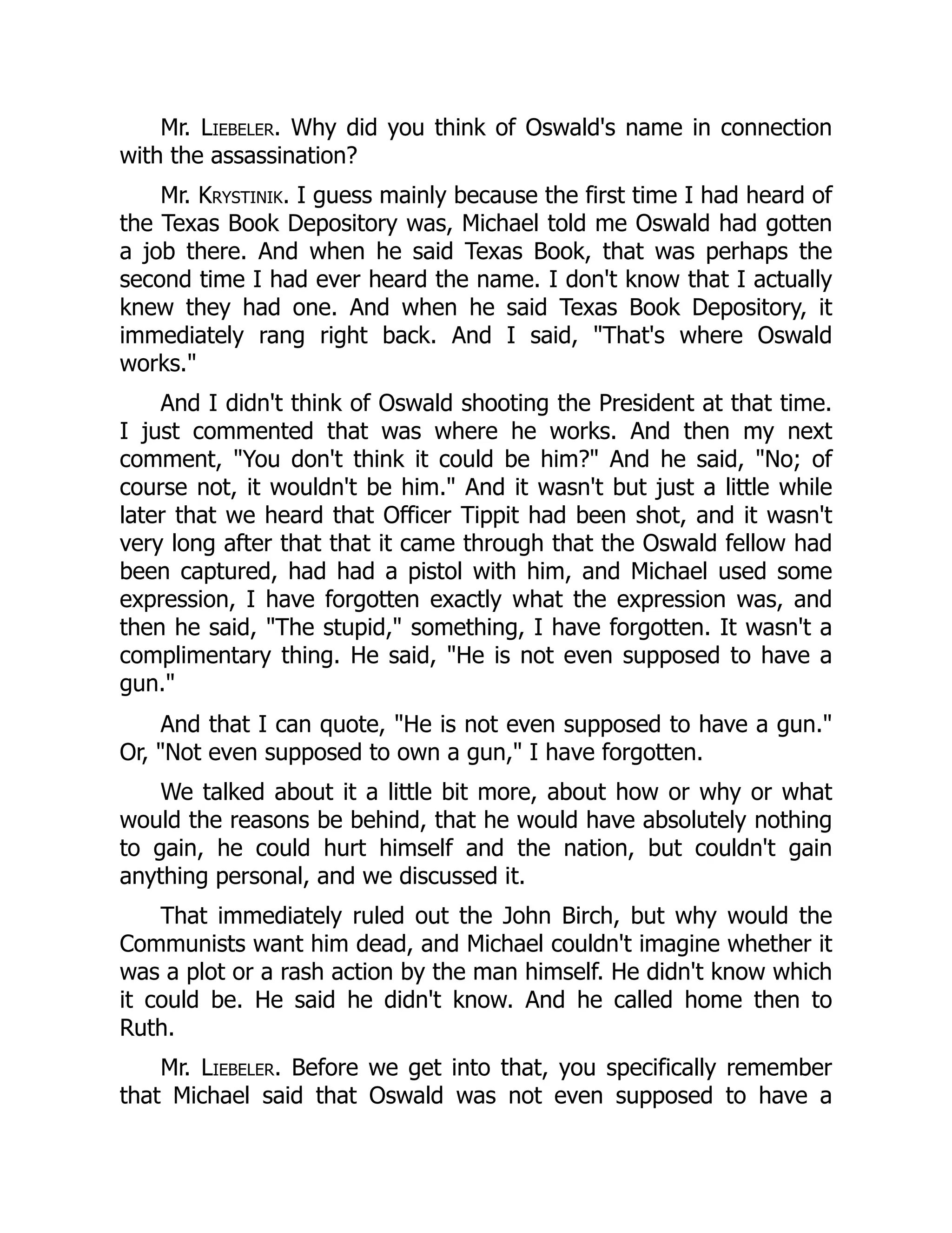 Mr. Liebeler. Why did you think of Oswald's name in connection
with the assassination?
Mr. Krystinik. I guess mainly because the first time I had heard of
the Texas Book Depository was, Michael told me Oswald had gotten
a job there. And when he said Texas Book, that was perhaps the
second time I had ever heard the name. I don't know that I actually
knew they had one. And when he said Texas Book Depository, it
immediately rang right back. And I said, That's where Oswald
works.
And I didn't think of Oswald shooting the President at that time.
I just commented that was where he works. And then my next
comment, You don't think it could be him? And he said, No; of
course not, it wouldn't be him. And it wasn't but just a little while
later that we heard that Officer Tippit had been shot, and it wasn't
very long after that that it came through that the Oswald fellow had
been captured, had had a pistol with him, and Michael used some
expression, I have forgotten exactly what the expression was, and
then he said, The stupid, something, I have forgotten. It wasn't a
complimentary thing. He said, He is not even supposed to have a
gun.
And that I can quote, He is not even supposed to have a gun.
Or, Not even supposed to own a gun, I have forgotten.
We talked about it a little bit more, about how or why or what
would the reasons be behind, that he would have absolutely nothing
to gain, he could hurt himself and the nation, but couldn't gain
anything personal, and we discussed it.
That immediately ruled out the John Birch, but why would the
Communists want him dead, and Michael couldn't imagine whether it
was a plot or a rash action by the man himself. He didn't know which
it could be. He said he didn't know. And he called home then to
Ruth.
Mr. Liebeler. Before we get into that, you specifically remember
that Michael said that Oswald was not even supposed to have a
 