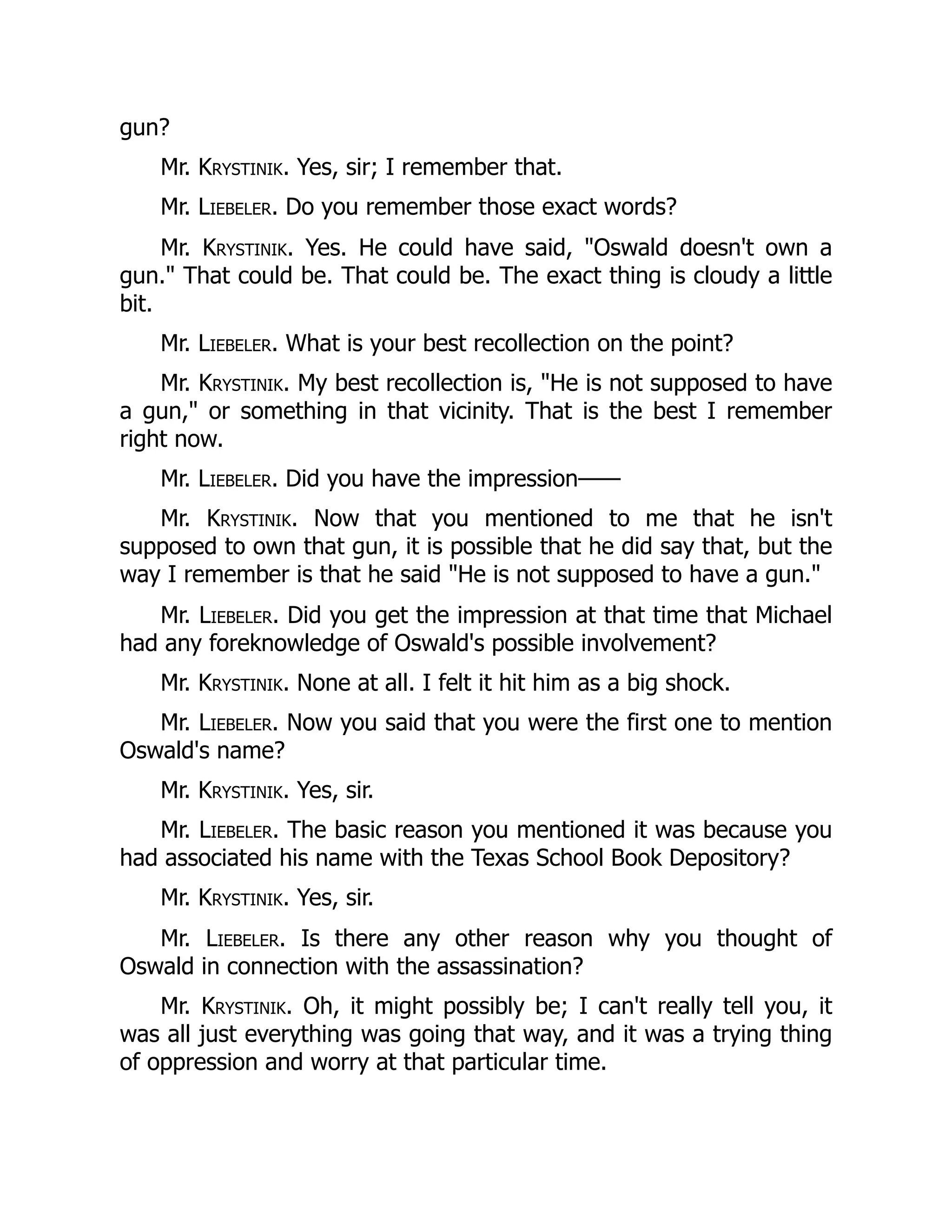 gun?
Mr. Krystinik. Yes, sir; I remember that.
Mr. Liebeler. Do you remember those exact words?
Mr. Krystinik. Yes. He could have said, Oswald doesn't own a
gun. That could be. That could be. The exact thing is cloudy a little
bit.
Mr. Liebeler. What is your best recollection on the point?
Mr. Krystinik. My best recollection is, He is not supposed to have
a gun, or something in that vicinity. That is the best I remember
right now.
Mr. Liebeler. Did you have the impression——
Mr. Krystinik. Now that you mentioned to me that he isn't
supposed to own that gun, it is possible that he did say that, but the
way I remember is that he said He is not supposed to have a gun.
Mr. Liebeler. Did you get the impression at that time that Michael
had any foreknowledge of Oswald's possible involvement?
Mr. Krystinik. None at all. I felt it hit him as a big shock.
Mr. Liebeler. Now you said that you were the first one to mention
Oswald's name?
Mr. Krystinik. Yes, sir.
Mr. Liebeler. The basic reason you mentioned it was because you
had associated his name with the Texas School Book Depository?
Mr. Krystinik. Yes, sir.
Mr. Liebeler. Is there any other reason why you thought of
Oswald in connection with the assassination?
Mr. Krystinik. Oh, it might possibly be; I can't really tell you, it
was all just everything was going that way, and it was a trying thing
of oppression and worry at that particular time.
 