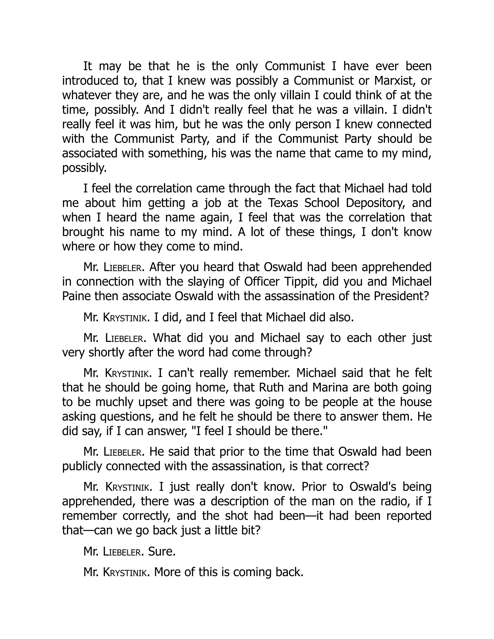 It may be that he is the only Communist I have ever been
introduced to, that I knew was possibly a Communist or Marxist, or
whatever they are, and he was the only villain I could think of at the
time, possibly. And I didn't really feel that he was a villain. I didn't
really feel it was him, but he was the only person I knew connected
with the Communist Party, and if the Communist Party should be
associated with something, his was the name that came to my mind,
possibly.
I feel the correlation came through the fact that Michael had told
me about him getting a job at the Texas School Depository, and
when I heard the name again, I feel that was the correlation that
brought his name to my mind. A lot of these things, I don't know
where or how they come to mind.
Mr. Liebeler. After you heard that Oswald had been apprehended
in connection with the slaying of Officer Tippit, did you and Michael
Paine then associate Oswald with the assassination of the President?
Mr. Krystinik. I did, and I feel that Michael did also.
Mr. Liebeler. What did you and Michael say to each other just
very shortly after the word had come through?
Mr. Krystinik. I can't really remember. Michael said that he felt
that he should be going home, that Ruth and Marina are both going
to be muchly upset and there was going to be people at the house
asking questions, and he felt he should be there to answer them. He
did say, if I can answer, I feel I should be there.
Mr. Liebeler. He said that prior to the time that Oswald had been
publicly connected with the assassination, is that correct?
Mr. Krystinik. I just really don't know. Prior to Oswald's being
apprehended, there was a description of the man on the radio, if I
remember correctly, and the shot had been—it had been reported
that—can we go back just a little bit?
Mr. Liebeler. Sure.
Mr. Krystinik. More of this is coming back.
 