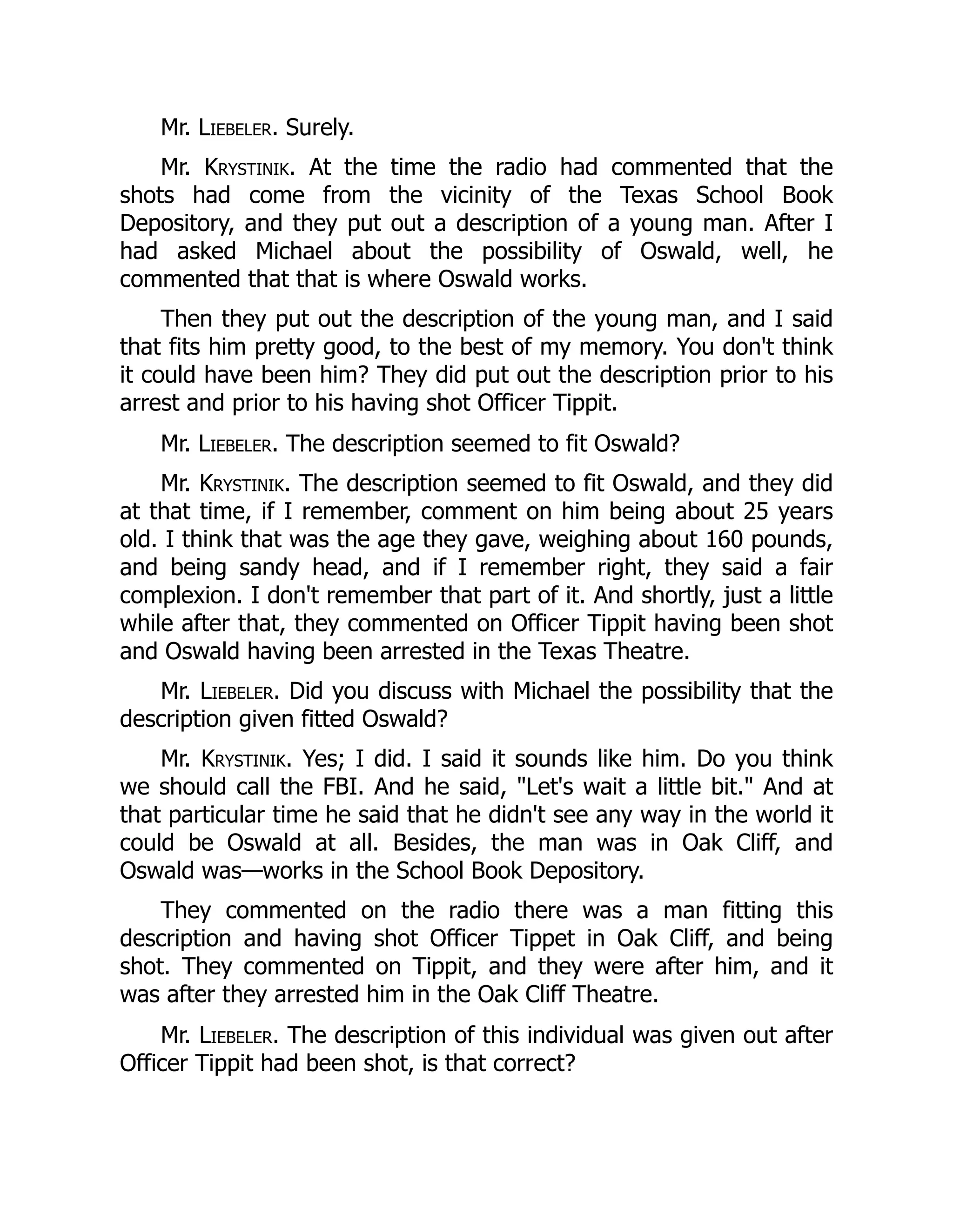 Mr. Liebeler. Surely.
Mr. Krystinik. At the time the radio had commented that the
shots had come from the vicinity of the Texas School Book
Depository, and they put out a description of a young man. After I
had asked Michael about the possibility of Oswald, well, he
commented that that is where Oswald works.
Then they put out the description of the young man, and I said
that fits him pretty good, to the best of my memory. You don't think
it could have been him? They did put out the description prior to his
arrest and prior to his having shot Officer Tippit.
Mr. Liebeler. The description seemed to fit Oswald?
Mr. Krystinik. The description seemed to fit Oswald, and they did
at that time, if I remember, comment on him being about 25 years
old. I think that was the age they gave, weighing about 160 pounds,
and being sandy head, and if I remember right, they said a fair
complexion. I don't remember that part of it. And shortly, just a little
while after that, they commented on Officer Tippit having been shot
and Oswald having been arrested in the Texas Theatre.
Mr. Liebeler. Did you discuss with Michael the possibility that the
description given fitted Oswald?
Mr. Krystinik. Yes; I did. I said it sounds like him. Do you think
we should call the FBI. And he said, Let's wait a little bit. And at
that particular time he said that he didn't see any way in the world it
could be Oswald at all. Besides, the man was in Oak Cliff, and
Oswald was—works in the School Book Depository.
They commented on the radio there was a man fitting this
description and having shot Officer Tippet in Oak Cliff, and being
shot. They commented on Tippit, and they were after him, and it
was after they arrested him in the Oak Cliff Theatre.
Mr. Liebeler. The description of this individual was given out after
Officer Tippit had been shot, is that correct?
 