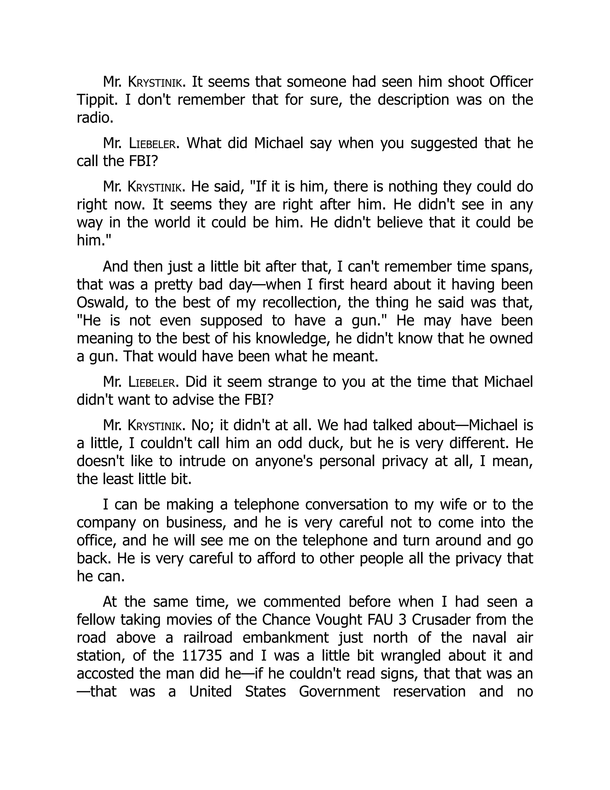 Mr. Krystinik. It seems that someone had seen him shoot Officer
Tippit. I don't remember that for sure, the description was on the
radio.
Mr. Liebeler. What did Michael say when you suggested that he
call the FBI?
Mr. Krystinik. He said, If it is him, there is nothing they could do
right now. It seems they are right after him. He didn't see in any
way in the world it could be him. He didn't believe that it could be
him.
And then just a little bit after that, I can't remember time spans,
that was a pretty bad day—when I first heard about it having been
Oswald, to the best of my recollection, the thing he said was that,
He is not even supposed to have a gun. He may have been
meaning to the best of his knowledge, he didn't know that he owned
a gun. That would have been what he meant.
Mr. Liebeler. Did it seem strange to you at the time that Michael
didn't want to advise the FBI?
Mr. Krystinik. No; it didn't at all. We had talked about—Michael is
a little, I couldn't call him an odd duck, but he is very different. He
doesn't like to intrude on anyone's personal privacy at all, I mean,
the least little bit.
I can be making a telephone conversation to my wife or to the
company on business, and he is very careful not to come into the
office, and he will see me on the telephone and turn around and go
back. He is very careful to afford to other people all the privacy that
he can.
At the same time, we commented before when I had seen a
fellow taking movies of the Chance Vought FAU 3 Crusader from the
road above a railroad embankment just north of the naval air
station, of the 11735 and I was a little bit wrangled about it and
accosted the man did he—if he couldn't read signs, that that was an
—that was a United States Government reservation and no
 