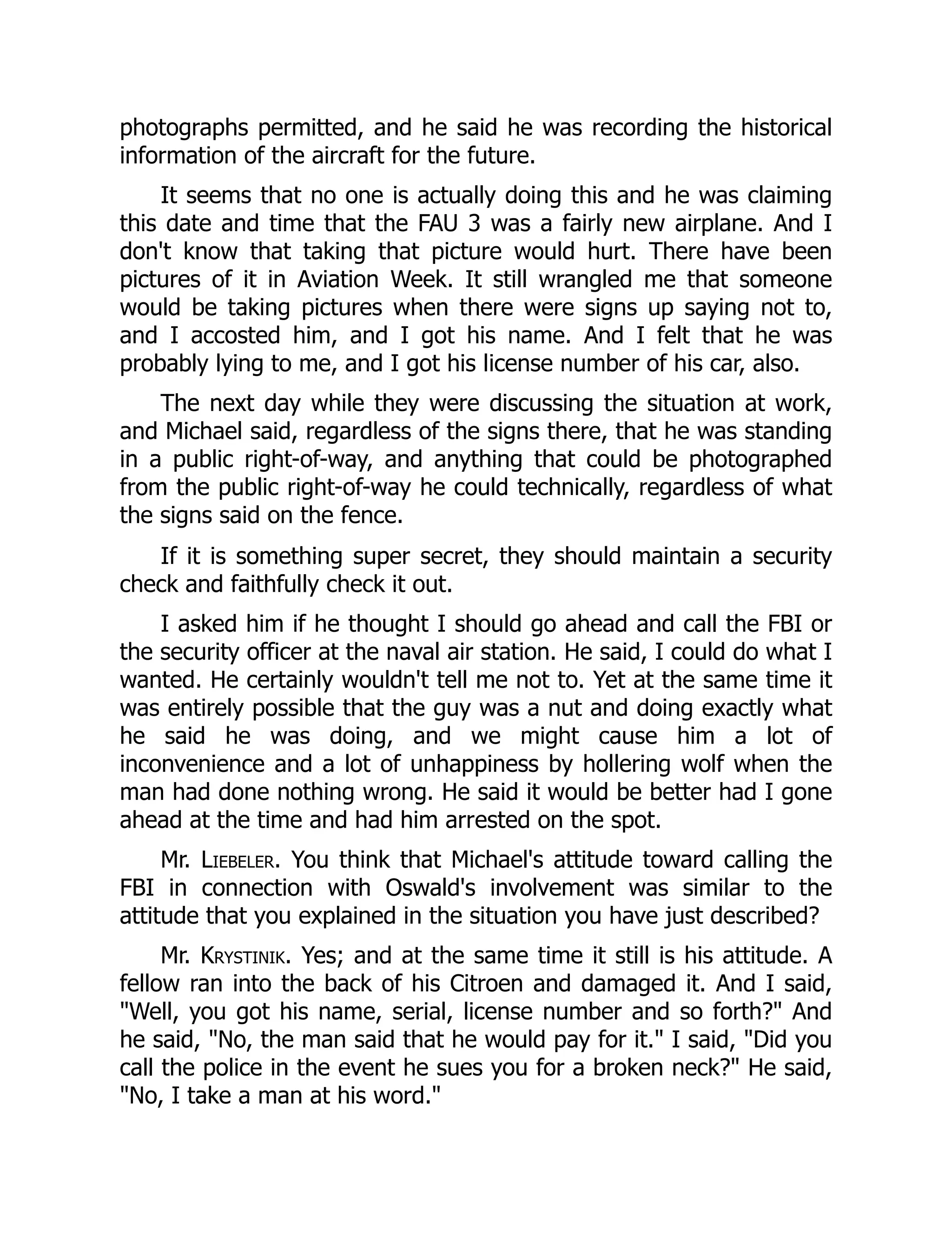 photographs permitted, and he said he was recording the historical
information of the aircraft for the future.
It seems that no one is actually doing this and he was claiming
this date and time that the FAU 3 was a fairly new airplane. And I
don't know that taking that picture would hurt. There have been
pictures of it in Aviation Week. It still wrangled me that someone
would be taking pictures when there were signs up saying not to,
and I accosted him, and I got his name. And I felt that he was
probably lying to me, and I got his license number of his car, also.
The next day while they were discussing the situation at work,
and Michael said, regardless of the signs there, that he was standing
in a public right-of-way, and anything that could be photographed
from the public right-of-way he could technically, regardless of what
the signs said on the fence.
If it is something super secret, they should maintain a security
check and faithfully check it out.
I asked him if he thought I should go ahead and call the FBI or
the security officer at the naval air station. He said, I could do what I
wanted. He certainly wouldn't tell me not to. Yet at the same time it
was entirely possible that the guy was a nut and doing exactly what
he said he was doing, and we might cause him a lot of
inconvenience and a lot of unhappiness by hollering wolf when the
man had done nothing wrong. He said it would be better had I gone
ahead at the time and had him arrested on the spot.
Mr. Liebeler. You think that Michael's attitude toward calling the
FBI in connection with Oswald's involvement was similar to the
attitude that you explained in the situation you have just described?
Mr. Krystinik. Yes; and at the same time it still is his attitude. A
fellow ran into the back of his Citroen and damaged it. And I said,
Well, you got his name, serial, license number and so forth? And
he said, No, the man said that he would pay for it. I said, Did you
call the police in the event he sues you for a broken neck? He said,
No, I take a man at his word.
 