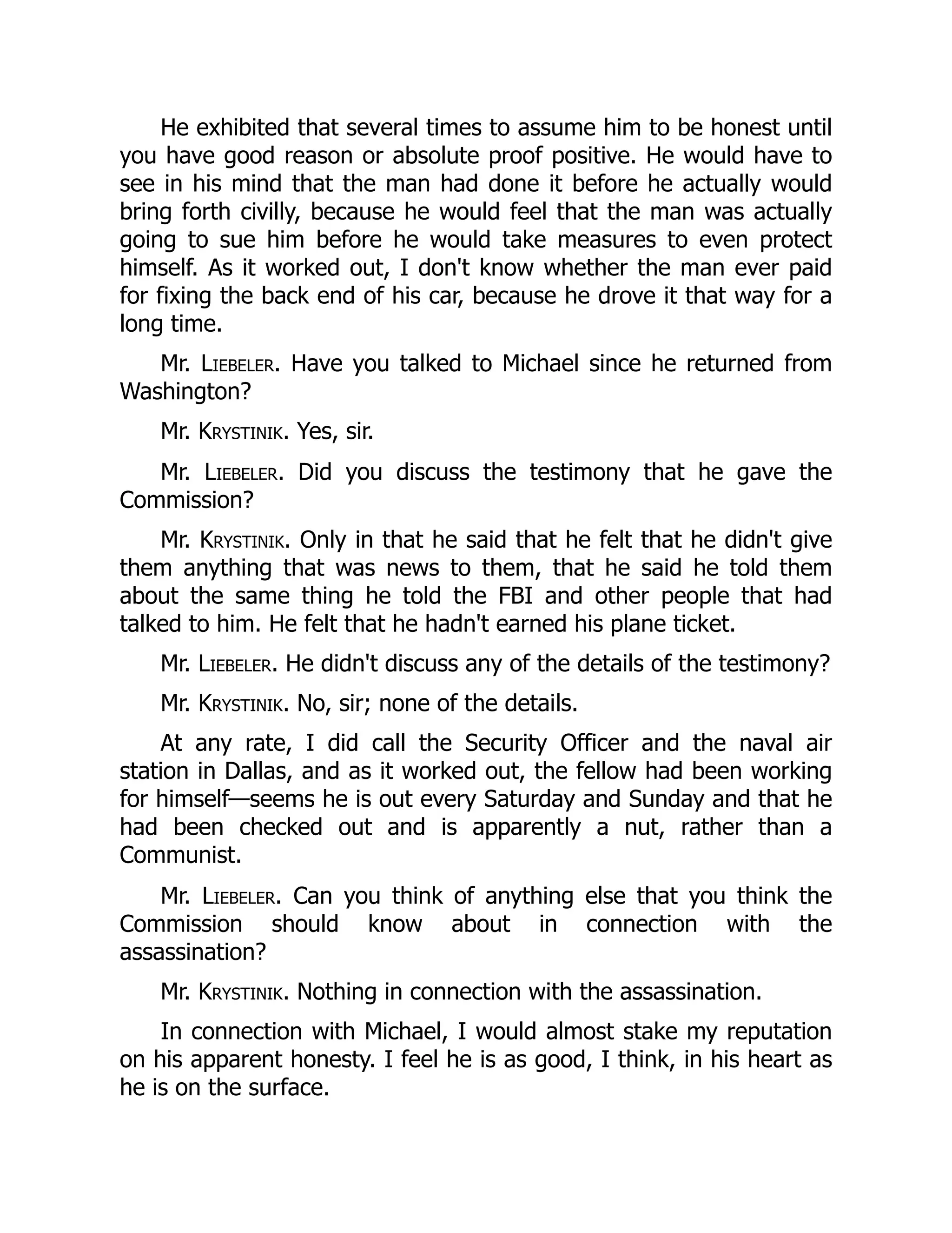 He exhibited that several times to assume him to be honest until
you have good reason or absolute proof positive. He would have to
see in his mind that the man had done it before he actually would
bring forth civilly, because he would feel that the man was actually
going to sue him before he would take measures to even protect
himself. As it worked out, I don't know whether the man ever paid
for fixing the back end of his car, because he drove it that way for a
long time.
Mr. Liebeler. Have you talked to Michael since he returned from
Washington?
Mr. Krystinik. Yes, sir.
Mr. Liebeler. Did you discuss the testimony that he gave the
Commission?
Mr. Krystinik. Only in that he said that he felt that he didn't give
them anything that was news to them, that he said he told them
about the same thing he told the FBI and other people that had
talked to him. He felt that he hadn't earned his plane ticket.
Mr. Liebeler. He didn't discuss any of the details of the testimony?
Mr. Krystinik. No, sir; none of the details.
At any rate, I did call the Security Officer and the naval air
station in Dallas, and as it worked out, the fellow had been working
for himself—seems he is out every Saturday and Sunday and that he
had been checked out and is apparently a nut, rather than a
Communist.
Mr. Liebeler. Can you think of anything else that you think the
Commission should know about in connection with the
assassination?
Mr. Krystinik. Nothing in connection with the assassination.
In connection with Michael, I would almost stake my reputation
on his apparent honesty. I feel he is as good, I think, in his heart as
he is on the surface.
 
