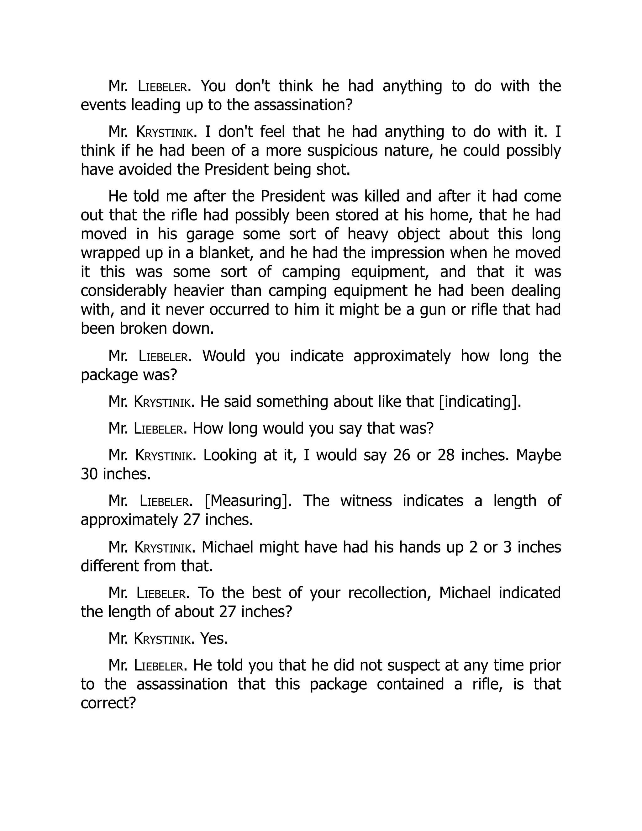 Mr. Liebeler. You don't think he had anything to do with the
events leading up to the assassination?
Mr. Krystinik. I don't feel that he had anything to do with it. I
think if he had been of a more suspicious nature, he could possibly
have avoided the President being shot.
He told me after the President was killed and after it had come
out that the rifle had possibly been stored at his home, that he had
moved in his garage some sort of heavy object about this long
wrapped up in a blanket, and he had the impression when he moved
it this was some sort of camping equipment, and that it was
considerably heavier than camping equipment he had been dealing
with, and it never occurred to him it might be a gun or rifle that had
been broken down.
Mr. Liebeler. Would you indicate approximately how long the
package was?
Mr. Krystinik. He said something about like that [indicating].
Mr. Liebeler. How long would you say that was?
Mr. Krystinik. Looking at it, I would say 26 or 28 inches. Maybe
30 inches.
Mr. Liebeler. [Measuring]. The witness indicates a length of
approximately 27 inches.
Mr. Krystinik. Michael might have had his hands up 2 or 3 inches
different from that.
Mr. Liebeler. To the best of your recollection, Michael indicated
the length of about 27 inches?
Mr. Krystinik. Yes.
Mr. Liebeler. He told you that he did not suspect at any time prior
to the assassination that this package contained a rifle, is that
correct?
 