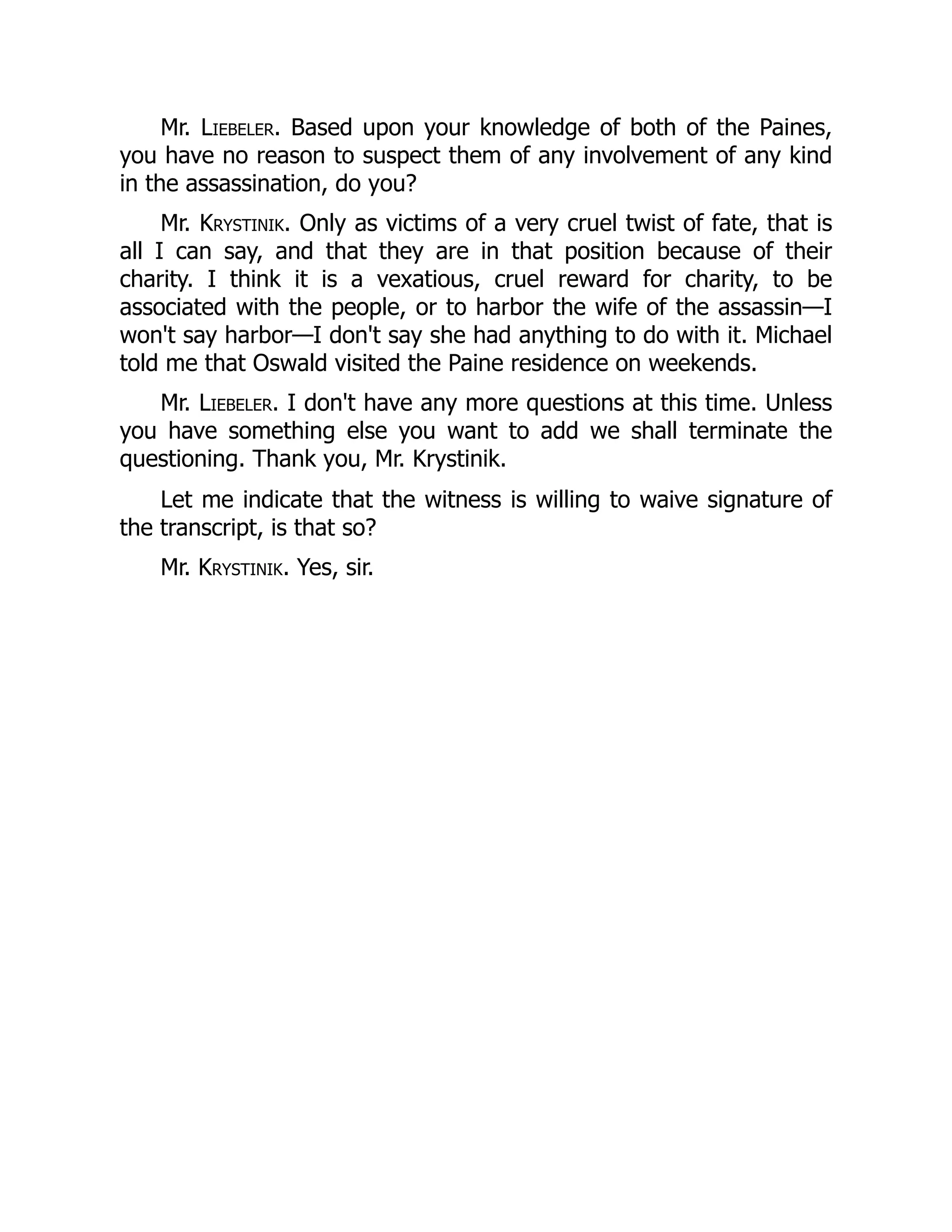 Mr. Liebeler. Based upon your knowledge of both of the Paines,
you have no reason to suspect them of any involvement of any kind
in the assassination, do you?
Mr. Krystinik. Only as victims of a very cruel twist of fate, that is
all I can say, and that they are in that position because of their
charity. I think it is a vexatious, cruel reward for charity, to be
associated with the people, or to harbor the wife of the assassin—I
won't say harbor—I don't say she had anything to do with it. Michael
told me that Oswald visited the Paine residence on weekends.
Mr. Liebeler. I don't have any more questions at this time. Unless
you have something else you want to add we shall terminate the
questioning. Thank you, Mr. Krystinik.
Let me indicate that the witness is willing to waive signature of
the transcript, is that so?
Mr. Krystinik. Yes, sir.
 