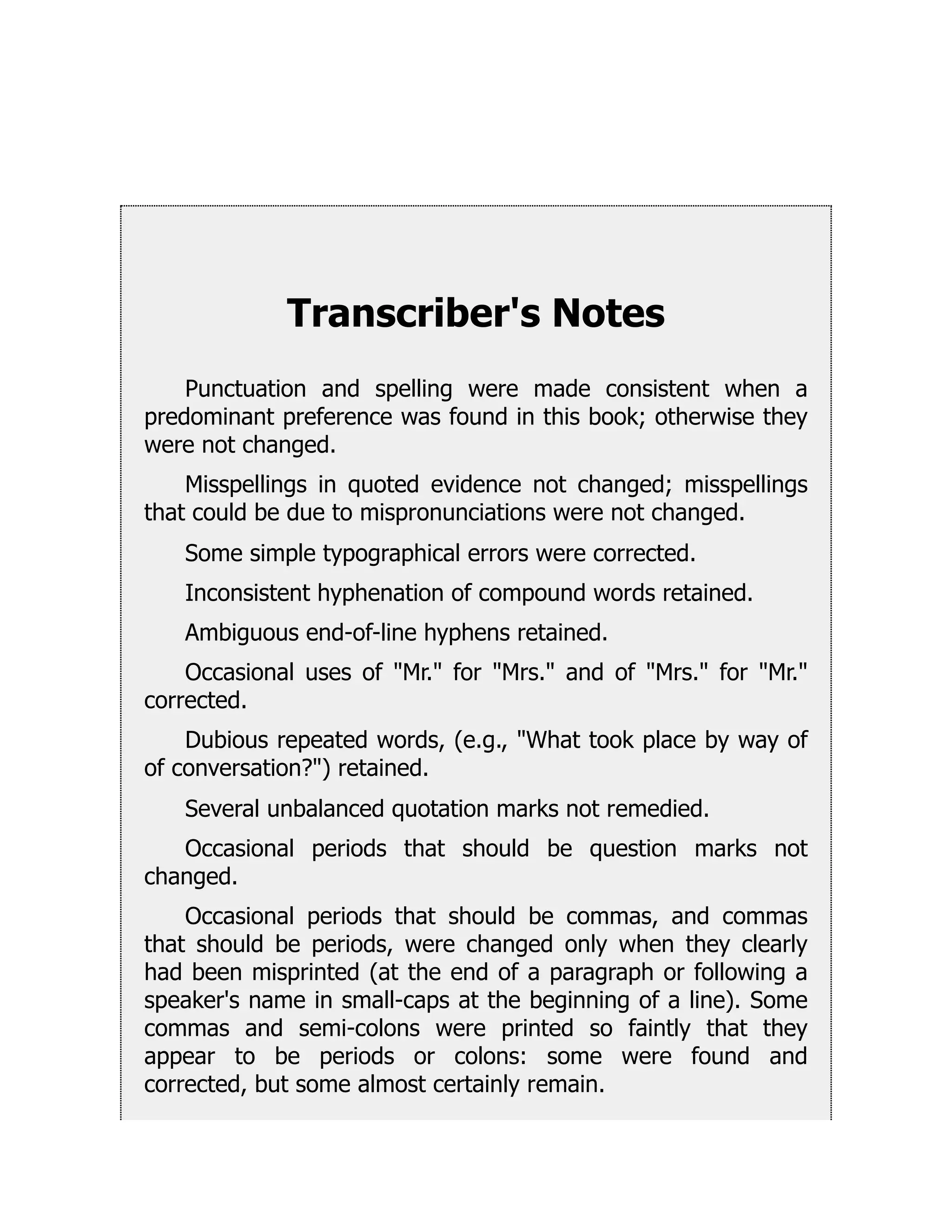 Transcriber's Notes
Punctuation and spelling were made consistent when a
predominant preference was found in this book; otherwise they
were not changed.
Misspellings in quoted evidence not changed; misspellings
that could be due to mispronunciations were not changed.
Some simple typographical errors were corrected.
Inconsistent hyphenation of compound words retained.
Ambiguous end-of-line hyphens retained.
Occasional uses of Mr. for Mrs. and of Mrs. for Mr.
corrected.
Dubious repeated words, (e.g., What took place by way of
of conversation?) retained.
Several unbalanced quotation marks not remedied.
Occasional periods that should be question marks not
changed.
Occasional periods that should be commas, and commas
that should be periods, were changed only when they clearly
had been misprinted (at the end of a paragraph or following a
speaker's name in small-caps at the beginning of a line). Some
commas and semi-colons were printed so faintly that they
appear to be periods or colons: some were found and
corrected, but some almost certainly remain.
 