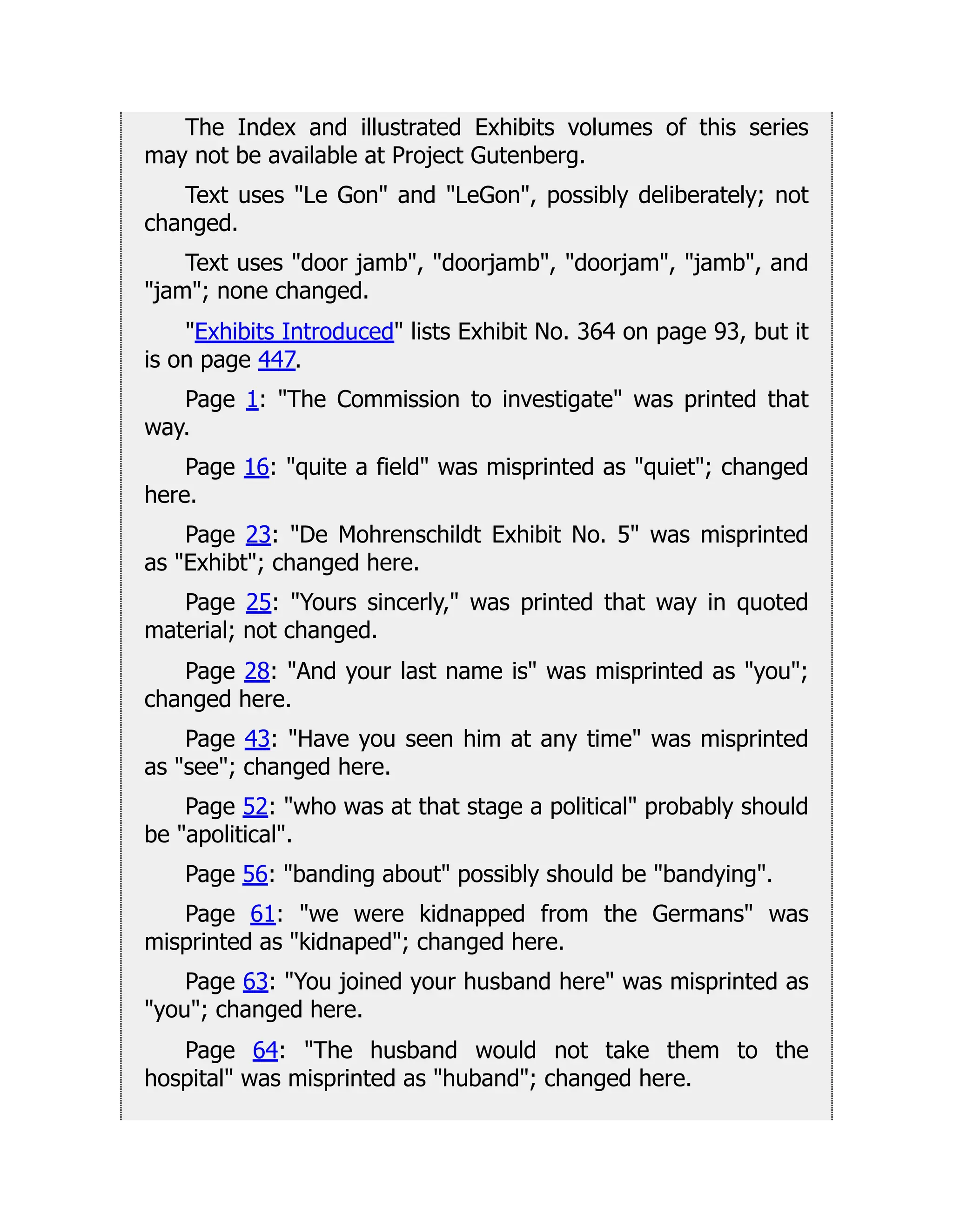 The Index and illustrated Exhibits volumes of this series
may not be available at Project Gutenberg.
Text uses Le Gon and LeGon, possibly deliberately; not
changed.
Text uses door jamb, doorjamb, doorjam, jamb, and
jam; none changed.
Exhibits Introduced lists Exhibit No. 364 on page 93, but it
is on page 447.
Page 1: The Commission to investigate was printed that
way.
Page 16: quite a field was misprinted as quiet; changed
here.
Page 23: De Mohrenschildt Exhibit No. 5 was misprinted
as Exhibt; changed here.
Page 25: Yours sincerly, was printed that way in quoted
material; not changed.
Page 28: And your last name is was misprinted as you;
changed here.
Page 43: Have you seen him at any time was misprinted
as see; changed here.
Page 52: who was at that stage a political probably should
be apolitical.
Page 56: banding about possibly should be bandying.
Page 61: we were kidnapped from the Germans was
misprinted as kidnaped; changed here.
Page 63: You joined your husband here was misprinted as
you; changed here.
Page 64: The husband would not take them to the
hospital was misprinted as huband; changed here.
 