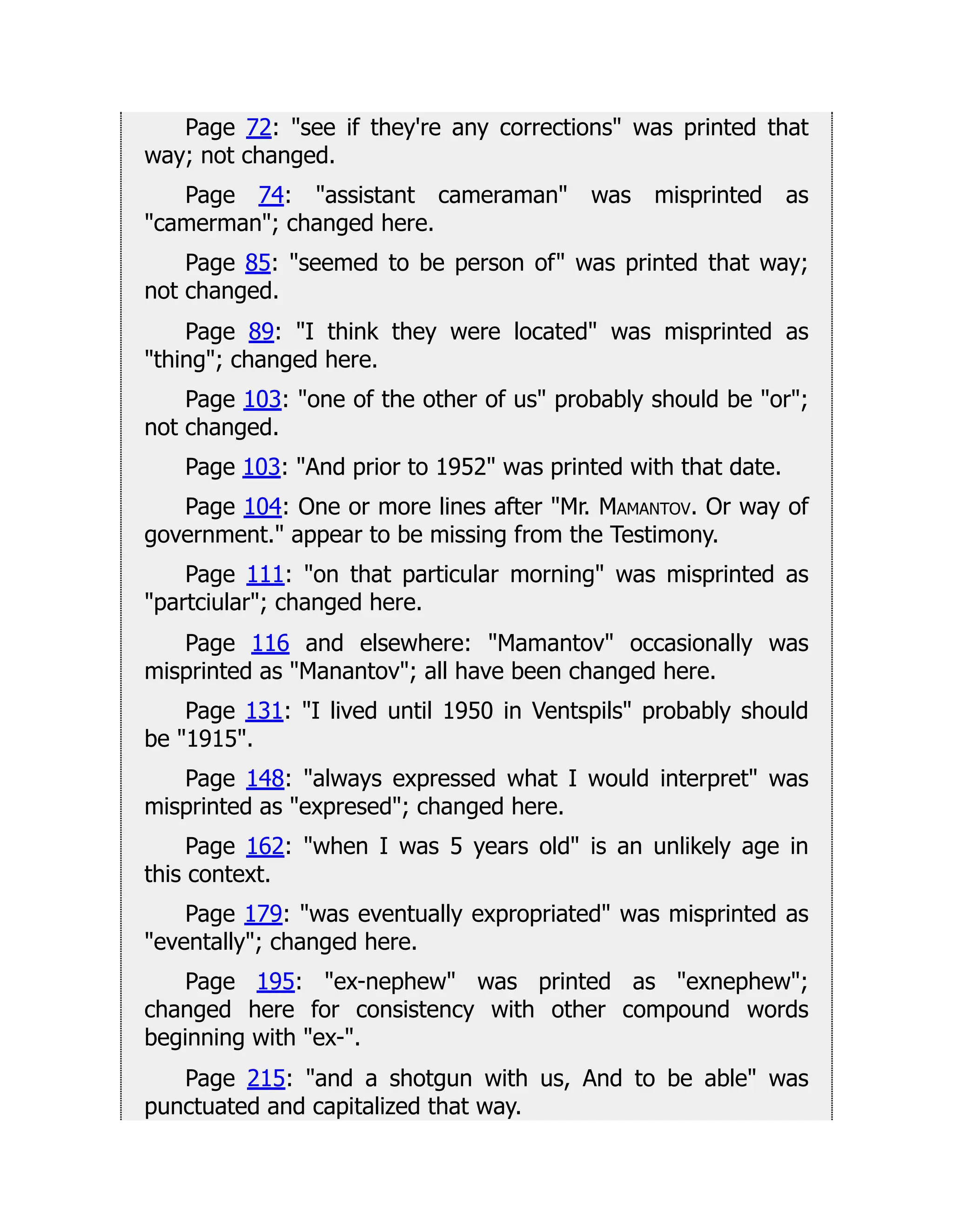Page 72: see if they're any corrections was printed that
way; not changed.
Page 74: assistant cameraman was misprinted as
camerman; changed here.
Page 85: seemed to be person of was printed that way;
not changed.
Page 89: I think they were located was misprinted as
thing; changed here.
Page 103: one of the other of us probably should be or;
not changed.
Page 103: And prior to 1952 was printed with that date.
Page 104: One or more lines after Mr. Mamantov. Or way of
government. appear to be missing from the Testimony.
Page 111: on that particular morning was misprinted as
partciular; changed here.
Page 116 and elsewhere: Mamantov occasionally was
misprinted as Manantov; all have been changed here.
Page 131: I lived until 1950 in Ventspils probably should
be 1915.
Page 148: always expressed what I would interpret was
misprinted as expresed; changed here.
Page 162: when I was 5 years old is an unlikely age in
this context.
Page 179: was eventually expropriated was misprinted as
eventally; changed here.
Page 195: ex-nephew was printed as exnephew;
changed here for consistency with other compound words
beginning with ex-.
Page 215: and a shotgun with us, And to be able was
punctuated and capitalized that way.
 
