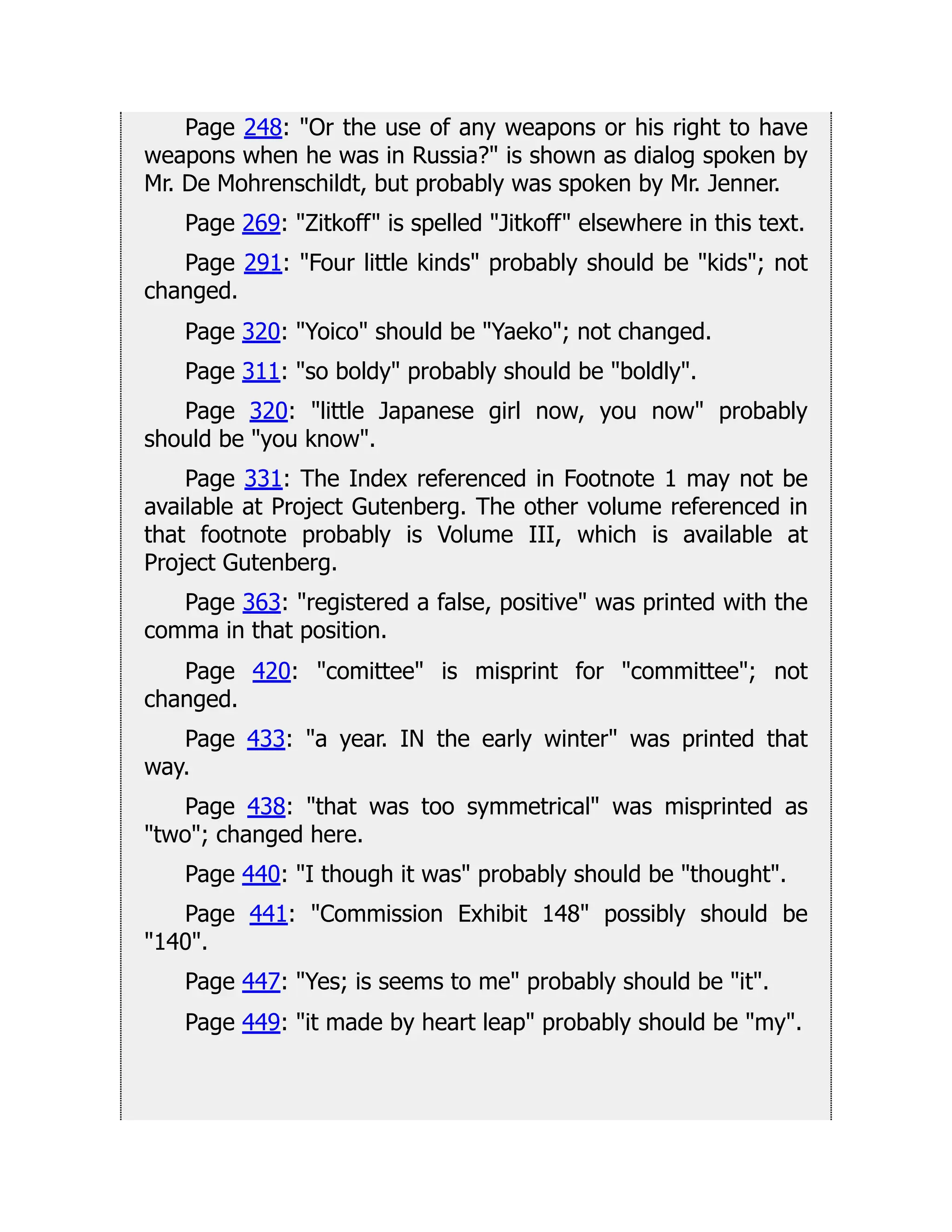 Page 248: Or the use of any weapons or his right to have
weapons when he was in Russia? is shown as dialog spoken by
Mr. De Mohrenschildt, but probably was spoken by Mr. Jenner.
Page 269: Zitkoff is spelled Jitkoff elsewhere in this text.
Page 291: Four little kinds probably should be kids; not
changed.
Page 320: Yoico should be Yaeko; not changed.
Page 311: so boldy probably should be boldly.
Page 320: little Japanese girl now, you now probably
should be you know.
Page 331: The Index referenced in Footnote 1 may not be
available at Project Gutenberg. The other volume referenced in
that footnote probably is Volume III, which is available at
Project Gutenberg.
Page 363: registered a false, positive was printed with the
comma in that position.
Page 420: comittee is misprint for committee; not
changed.
Page 433: a year. IN the early winter was printed that
way.
Page 438: that was too symmetrical was misprinted as
two; changed here.
Page 440: I though it was probably should be thought.
Page 441: Commission Exhibit 148 possibly should be
140.
Page 447: Yes; is seems to me probably should be it.
Page 449: it made by heart leap probably should be my.
 