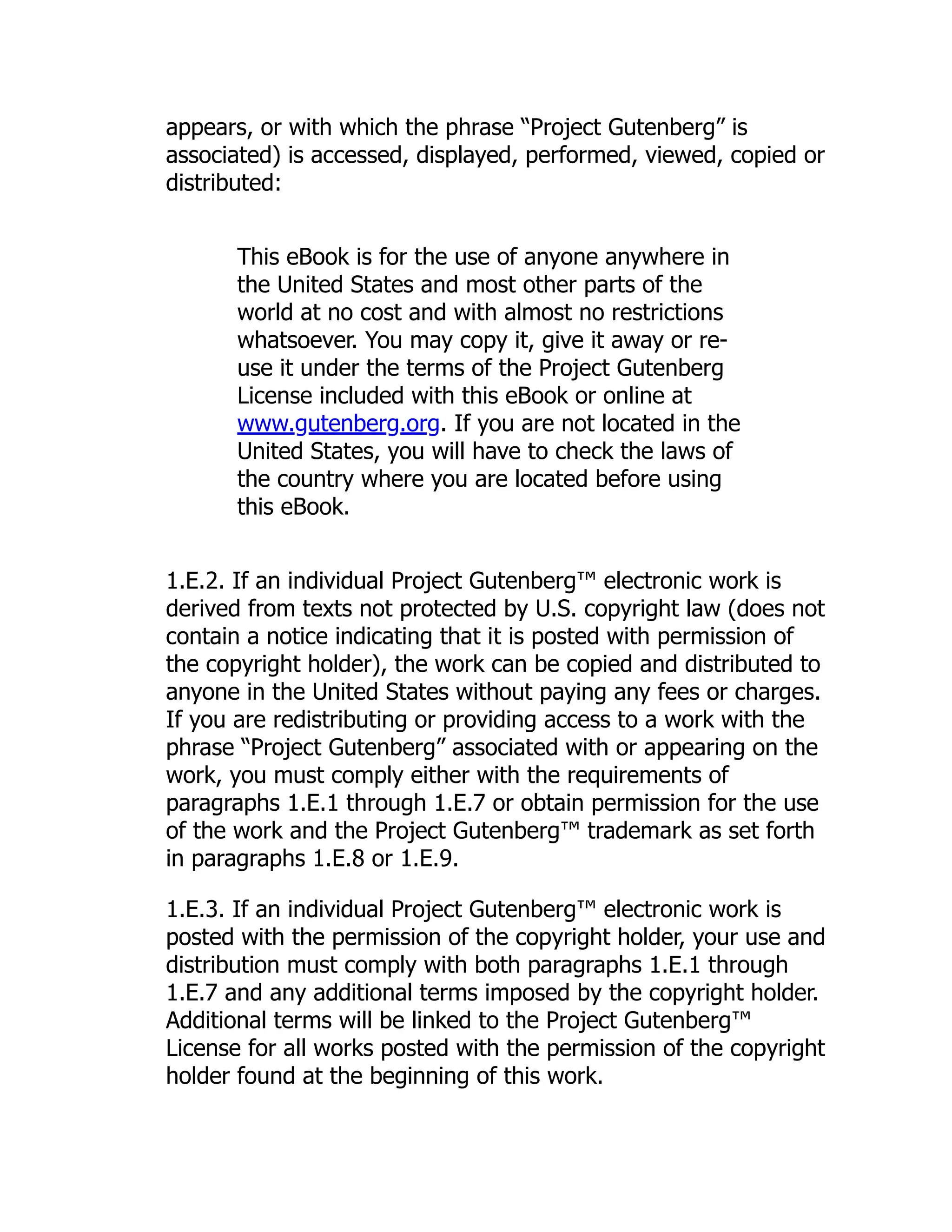 appears, or with which the phrase “Project Gutenberg” is
associated) is accessed, displayed, performed, viewed, copied or
distributed:
This eBook is for the use of anyone anywhere in
the United States and most other parts of the
world at no cost and with almost no restrictions
whatsoever. You may copy it, give it away or re-
use it under the terms of the Project Gutenberg
License included with this eBook or online at
www.gutenberg.org. If you are not located in the
United States, you will have to check the laws of
the country where you are located before using
this eBook.
1.E.2. If an individual Project Gutenberg™ electronic work is
derived from texts not protected by U.S. copyright law (does not
contain a notice indicating that it is posted with permission of
the copyright holder), the work can be copied and distributed to
anyone in the United States without paying any fees or charges.
If you are redistributing or providing access to a work with the
phrase “Project Gutenberg” associated with or appearing on the
work, you must comply either with the requirements of
paragraphs 1.E.1 through 1.E.7 or obtain permission for the use
of the work and the Project Gutenberg™ trademark as set forth
in paragraphs 1.E.8 or 1.E.9.
1.E.3. If an individual Project Gutenberg™ electronic work is
posted with the permission of the copyright holder, your use and
distribution must comply with both paragraphs 1.E.1 through
1.E.7 and any additional terms imposed by the copyright holder.
Additional terms will be linked to the Project Gutenberg™
License for all works posted with the permission of the copyright
holder found at the beginning of this work.
 