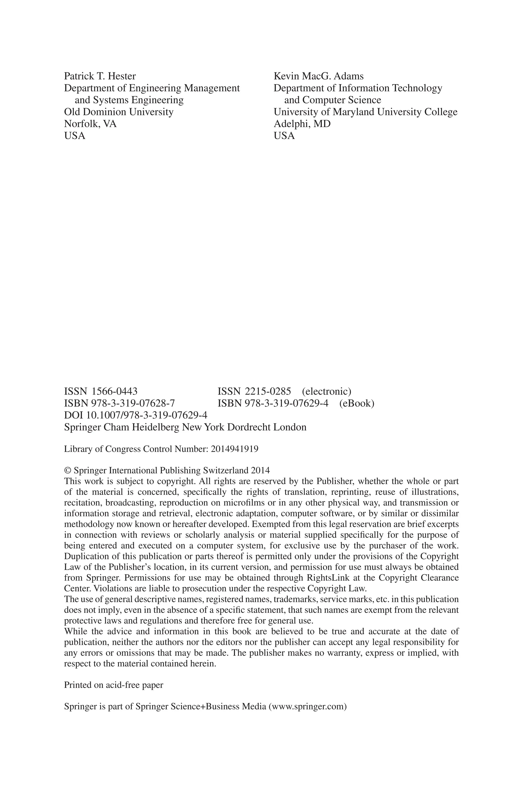 Patrick T. Hester
Department of Engineering Management
and Systems Engineering
Old Dominion University
Norfolk, VA
USA
Library of Congress Control Number: 2014941919
© Springer International Publishing Switzerland 2014
This work is subject to copyright. All rights are reserved by the Publisher, whether the whole or part
of the material is concerned, specifically the rights of translation, reprinting, reuse of illustrations,
recitation, broadcasting, reproduction on microfilms or in any other physical way, and transmission or
information storage and retrieval, electronic adaptation, computer software, or by similar or dissimilar
methodology now known or hereafter developed. Exempted from this legal reservation are brief excerpts
in connection with reviews or scholarly analysis or material supplied specifically for the purpose of
being entered and executed on a computer system, for exclusive use by the purchaser of the work.
Duplication of this publication or parts thereof is permitted only under the provisions of the Copyright
Law of the Publisher’s location, in its current version, and permission for use must always be obtained
from Springer. Permissions for use may be obtained through RightsLink at the Copyright Clearance
Center. Violations are liable to prosecution under the respective Copyright Law.
The use of general descriptive names, registered names, trademarks, service marks, etc. in this publication
does not imply, even in the absence of a specific statement, that such names are exempt from the relevant
protective laws and regulations and therefore free for general use.
While the advice and information in this book are believed to be true and accurate at the date of
publication, neither the authors nor the editors nor the publisher can accept any legal responsibility for
any errors or omissions that may be made. The publisher makes no warranty, express or implied, with
respect to the material contained herein.
Printed on acid-free paper
Springer is part of Springer Science+Business Media (www.springer.com)
ISSN 1566-0443 ISSN 2215-0285 (electronic)
ISBN 978-3-319-07628-7 ISBN 978-3-319-07629-4 (eBook)
DOI 10.1007/978-3-319-07629-4
Springer Cham Heidelberg New York Dordrecht London
Kevin MacG. Adams
Department of Information Technology
and Computer Science
University of Maryland University College
Adelphi, MD
USA
 