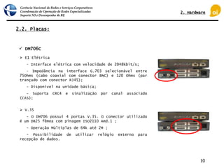 Gerência Nacional de Redes e Serviços Corporativos
Coordenação de Operação de Redes Especializadas
Suporte N3 e Desempenho de RE
10
2.2. Placas:
 E1 Elétrica
- Interface elétrica com velocidade de 2048kbit/s;
- Impedância na interface G.703 selecionável entre
75Ohms (cabo coaxial com conector BNC) e 120 Ohms (par
trançado com conector RJ45);
- Disponível na unidade básica;
- Suporta CRC4 e sinalização por canal associado
(CAS);
 DM706C
 V.35
- O DM706 possui 4 portas V.35. O conector utilizado
é um DB25 fêmea com pinagem ISO2110 Amd.1 ;
- Operação Múltiplas de 64k até 2M ;
- Possibilidade de utilizar relógio externo para
recepção de dados.
2. Hardware
 