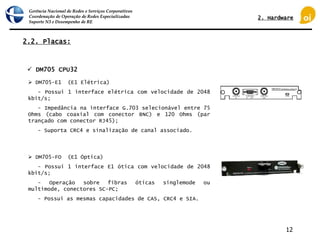 Gerência Nacional de Redes e Serviços Corporativos
Coordenação de Operação de Redes Especializadas
Suporte N3 e Desempenho de RE
12
2.2. Placas:
 DM705 CPU32
 DM705-E1 (E1 Elétrica)
- Possui 1 interface elétrica com velocidade de 2048
kbit/s;
- Impedância na interface G.703 selecionável entre 75
Ohms (cabo coaxial com conector BNC) e 120 Ohms (par
trançado com conector RJ45);
- Suporta CRC4 e sinalização de canal associado.
 DM705-FO (E1 Óptica)
- Possui 1 interface E1 ótica com velocidade de 2048
kbit/s;
- Operação sobre fibras óticas singlemode ou
multimode, conectores SC-PC;
- Possui as mesmas capacidades de CAS, CRC4 e SIA.
2. Hardware
 
