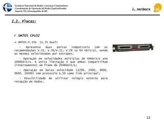Gerência Nacional de Redes e Serviços Corporativos
Coordenação de Operação de Redes Especializadas
Suporte N3 e Desempenho de RE
13
2.2. Placas:
 DM705 CPU32
 DM705-V.35D (V.35 Dual)
- Apresenta duas portas compatíveis com as
recomendações V.35, V.36/V.11, V.28 (a 64 Kbit/s), sendo
as mesmas selecionadas por estrapes;
- Operação em velocidades múltiplas de 64kbit/s até
2048kbit/s. A única limitação é que ambas compartilham
(internamente) um frame de 2048kbit/s;
- Operação em baixa velocidade (1200, 2400, 4800,
9600, 19200) com protocolo X.50 como link principal;
- Possibilidade de utilizar relógio externo para
recepção de dados.
2. Hardware
 