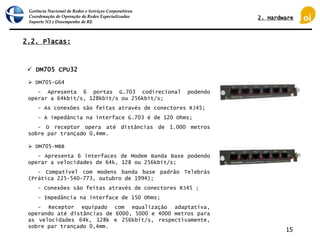 Gerência Nacional de Redes e Serviços Corporativos
Coordenação de Operação de Redes Especializadas
Suporte N3 e Desempenho de RE
15
2.2. Placas:
 DM705 CPU32
 DM705-G64
- Apresenta 6 portas G.703 codirecional podendo
operar a 64kbit/s, 128kbit/s ou 256kbit/s;
- As conexões são feitas através de conectores RJ45;
- A impedância na interface G.703 é de 120 Ohms;
- O receptor opera até distâncias de 1.000 metros
sobre par trançado 0,4mm.
 DM705-MBB
- Apresenta 6 interfaces de Modem Banda Base podendo
operar a velocidades de 64k, 128 ou 256kbit/s;
- Compatível com modens banda base padrão Telebrás
(Prática 225-540-773, outubro de 1994);
- Conexões são feitas através de conectores RJ45 ;
- Impedância na interface de 150 Ohms;
- Receptor equipado com equalização adaptativa,
operando até distâncias de 6000, 5000 e 4000 metros para
as velocidades 64k, 128k e 256kbit/s, respectivamente,
sobre par trançado 0,4mm.
2. Hardware
 