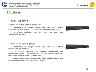 Gerência Nacional de Redes e Serviços Corporativos
Coordenação de Operação de Redes Especializadas
Suporte N3 e Desempenho de RE
16
2.2. Placas:
 DM705 SUB CPU64
 DM705-HS-STM1E (STM-1 Elétrico)
- Interface HS (High Speed) com uma porta STM-1
elétrica de 155.520kbit/s, seguindo recomendação ITU-T;
- A placa utiliza conectores do tipo BNC, com
impedância de 75Ω;
 DM705-HS-FO (STM-1 Ótico)
- Interface HS (High Speed) com uma porta STM-1
óptica 155.520kbit/s;
- As placas ópticas são sempre fornecidas com
conectores SC-PC, inclusive no caso de placas para uso
com fibra bidirecional – MONOFIBRA;
- Podem operar com conectores: DUAS FIBRAS (RX e TX)
ou MONOFIBRA (RX e TX na mesma fibra).
2. Hardware
 