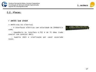 Gerência Nacional de Redes e Serviços Corporativos
Coordenação de Operação de Redes Especializadas
Suporte N3 e Desempenho de RE
17
2.2. Placas:
 DM705 SUB CPU64
 DM705-E1Q (E1 Elétrico)
- 4 Interfaces elétricas com velocidade de 2048kbit/s
cada;
- Impedância na interface G.703 é de 75 Ohms (cabo
coaxial com conector BNC);
- Suporta CRC4 e sinalização por canal associado
(CAS).
2. Hardware
 