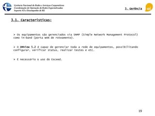Gerência Nacional de Redes e Serviços Corporativos
Coordenação de Operação de Redes Especializadas
Suporte N3 e Desempenho de RE
19
 Os equipamentos são gerenciados via SNMP (Simple Network Management Protocol)
como in-band (porta WAN de roteamento).
 O DMView 5.2 é capaz de gerenciar toda a rede de equipamentos, possibilitando
configurar, verificar status, realizar testes e etc.
 É necessário o uso do Exceed.
3.1. Características:
3. Gerência
 