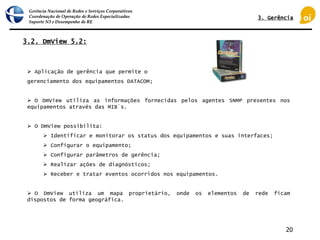 Gerência Nacional de Redes e Serviços Corporativos
Coordenação de Operação de Redes Especializadas
Suporte N3 e Desempenho de RE
20
 Aplicação de gerência que permite o
gerenciamento dos equipamentos DATACOM;
 O DmView utiliza as informações fornecidas pelos agentes SNMP presentes nos
equipamentos através das MIB´s.
 O DmView possibilita:
 Identificar e monitorar os status dos equipamentos e suas interfaces;
 Configurar o equipamento;
 Configurar parâmetros de gerência;
 Realizar ações de diagnósticos;
 Receber e tratar eventos ocorridos nos equipamentos.
 O DmView utiliza um mapa proprietário, onde os elementos de rede ficam
dispostos de forma geográfica.
3.2. DmView 5.2:
3. Gerência
 