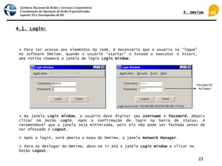 Gerência Nacional de Redes e Serviços Corporativos
Coordenação de Operação de Redes Especializadas
Suporte N3 e Desempenho de RE
23
4.1. Login:
 Para ter acesso aos elementos da rede, é necessário que o usuário se “logue”
no software DmView. Quando o usuário “startar” o Exceed e executar o Xstart,
uma rotina chamará a janela de login Login Window.
 Na janela Login Window, o usuário deve digitar seu Username e Password, depois
clicar no botão Login. Após a confirmação de login na barra de status, é
recomendável que a janela seja minimizada, pois ela não pode ser fechada antes de
ser efetuado o Logout.
Password:
telemar
 Após o login, será aberta o mapa do DmView, a janela Network Manager.
 Para se deslogar do DmView, deve-se ir até a janela Login Window e clicar no
botão Logout.
4. DmView
 