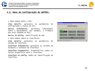 Gerência Nacional de Redes e Serviços Corporativos
Coordenação de Operação de Redes Especializadas
Suporte N3 e Desempenho de RE
25
4.3. Menu de Configuração do DM706C:
 Menu popup sobre a CPU:
View Details: apresenta os parâmetros de
configuração e status da CPU.
Device Information: apresenta informações
sobre o equipamento, por exemplo, o firmware
que está rodando no mux.
Device ID Config: identificação do mux.
 Menu popup sobre as interfaces:
View Details: apresenta os parâmetros de
estado da interface.
Interface Information: apresenta as versões de
hardware e software da interface .
Interface Diagnostics: disponibiliza todos os
testes disponíveis para a interface.
Interface ID Config: dados de identificação da
interface.
4. DmView
 