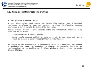 Gerência Nacional de Redes e Serviços Corporativos
Coordenação de Operação de Redes Especializadas
Suporte N3 e Desempenho de RE
26
4.3. Menu de Configuração do DM706C:
 Configuration  Device Config
Através dessa opção, será aberta uma janela Slot Config, onde é possível
configurar as placas do mux. Por exemplo, na placa E1 Elétrico, podemos
configurar o n.º de canais de dados, CAS, CRC e etc.
Também podemos definir a cross-conexão entre uma determinada interface e os
timeslots do E1 do mux.
 Configuration  General Config
Nessa janela podemos definir a fonte de clock do mux. Lembrando que o
clock do DataCom é sempre “REGENERATED” da interface E1.
Ao término de uma configuração, é necessário salvar as alterações: Application
 Activate and Save Configuration in E2PROM. Se pretende descartar as
configurações, vá em Application  Close Window e depois clique na opção
Discard Changes.
4. DmView
 