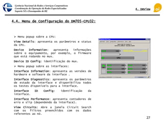 Gerência Nacional de Redes e Serviços Corporativos
Coordenação de Operação de Redes Especializadas
Suporte N3 e Desempenho de RE
27
4.4. Menu de Configuração do DM705-CPU32:
 Menu popup sobre a CPU:
View Details: apresenta os parâmetros e status
da CPU.
Device Information: apresenta informações
sobre o equipamento, por exemplo, o firmware
que está rodando no mux.
Device ID Config: identificação do mux.
 Menu popup sobre as interfaces:
Interface Information: apresenta as versões de
hardware e software da interface .
Interface Diagnostics: apresenta os parâmetros
de estado da interface e disponibiliza todos
os testes disponíveis para a interface.
Interface ID Config: identificação da
interface.
Interface Performance: apresenta contadores de
erro e slip (dependendo da interface).
View Circuits: Abre a janela Circuit Search
com os filtros preenchidos com os dados
referentes ao nó.
4. DmView
 