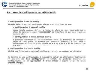 Gerência Nacional de Redes e Serviços Corporativos
Coordenação de Operação de Redes Especializadas
Suporte N3 e Desempenho de RE
28
4.4. Menu de Configuração do DM705-CPU32:
 Configuration  Device Config
Através dela, é possível configurar placas e as interfaces do mux.
 Configuration  General Config
Nessa janela podemos definir a fonte de clock do mux. Lembrando que o
clock do DataCom é sempre “REGENERATED” da interface E1 que está ligado ao
concentrador.
 Configuration  Cross Connect Config
É possível verificar os relacionamentos entre os timeslots de entrada e
saída de cada placa. O formato dos endereços timeslots é XYY, onde X
corresponde ao slots da placa (varia de A à H) e YY é o nº do timeslot (de
0 à 31).
 Configuration  Circuit Config
Abrirá uma ficha onde é possível configurar, alterar ou remover um circuito.
Ao término de uma configuração, é necessário salvar as alterações: Application
 Activate and Save Configuration in E2PROM. Se pretende descartar as
configurações, vá em Application  Close Window e depois clique na opção
Discard Changes.
4. DmView
 