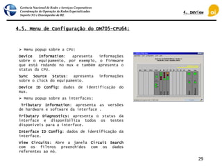 Gerência Nacional de Redes e Serviços Corporativos
Coordenação de Operação de Redes Especializadas
Suporte N3 e Desempenho de RE
29
4.5. Menu de Configuração do DM705-CPU64:
 Menu popup sobre a CPU:
Device Information: apresenta informações
sobre o equipamento, por exemplo, o firmware
que está rodando no mux e também apresenta o
status da CPU.
Sync Source Status: apresenta informações
sobre o clock do equipamento.
Device ID Config: dados de identificação do
mux.
 Menu popup sobre as interfaces:
Tributary Information: apresenta as versões
de hardware e software da interface .
Tributary Diagnostics: apresenta o status da
interface e disponibiliza todos os testes
disponíveis para a interface.
Interface ID Config: dados de identificação da
interface.
View Circuits: Abre a janela Circuit Search
com os filtros preenchidos com os dados
referentes ao nó.
4. DmView
 