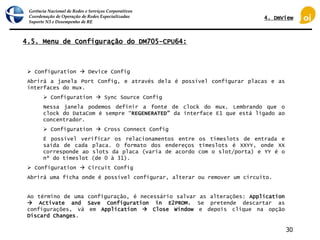 Gerência Nacional de Redes e Serviços Corporativos
Coordenação de Operação de Redes Especializadas
Suporte N3 e Desempenho de RE
30
4.5. Menu de Configuração do DM705-CPU64:
 Configuration  Device Config
Abrirá a janela Port Config, e através dela é possível configurar placas e as
interfaces do mux.
 Configuration  Sync Source Config
Nessa janela podemos definir a fonte de clock do mux. Lembrando que o
clock do DataCom é sempre “REGENERATED” da interface E1 que está ligado ao
concentrador.
 Configuration  Cross Connect Config
É possível verificar os relacionamentos entre os timeslots de entrada e
saída de cada placa. O formato dos endereços timeslots é XXYY, onde XX
corresponde ao slots da placa (varia de acordo com o slot/porta) e YY é o
nº do timeslot (de 0 à 31).
 Configuration  Circuit Config
Abrirá uma ficha onde é possível configurar, alterar ou remover um circuito.
Ao término de uma configuração, é necessário salvar as alterações: Application
 Activate and Save Configuration in E2PROM. Se pretende descartar as
configurações, vá em Application  Close Window e depois clique na opção
Discard Changes.
4. DmView
 
