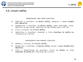 Gerência Nacional de Redes e Serviços Corporativos
Coordenação de Operação de Redes Especializadas
Suporte N3 e Desempenho de RE
33
4.6. Circuit Config:
1) Habilitar a interface: Em Device Config, desmarcar a opção Disable
Port Operation.
2) Parametrizar a interface: Em Device Config, setar velocidade, clock,
habilitar ou não testes, habilitar ou não alarmes para a CPU etc.
3) Criar o circuito: Em Circuit Config.
4) Identificar a interface: Preencher a ficha Interface ID Config das
interfaces do circuito.
PROCEDIMENTO PARA CRIAR CIRCUITOS:
1) Remover o circuito: Em Circuit Config.
2) Desabilitar a interface: Em Device Config, marcar a opção Disable Port
Operation.
3) Tirar a identificação da interface: Clicar em Delete na ficha
Interface ID Config das interfaces do circuito.
PROCEDIMENTO PARA REMOVER CIRCUITOS:
4. DmView
 