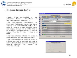 Gerência Nacional de Redes e Serviços Corporativos
Coordenação de Operação de Redes Especializadas
Suporte N3 e Desempenho de RE
34
4.7. Cross Connect Config:
 Cada letra corresponde a uma
interface. Todas as interfaces são
representadas por “timeslots”.
 As crossconexões “arrastadas” tem
circuitos trafegando, porém não foram
criados pela ficha Circuit Config. Para
criar o circuito na base de dados com a
designação, clique com o botão direito
no timeslot, no menu pop-up, clique em
Create Circuit. Preencha o Name e o
Notes.
 As crossconexões criadas por circuito
estão marcadas por um quadrado preto.
 Ao selecionarmos um timeslot e deixar
o mouse em cima, é mostrado ao usuário
qual o Circuit Name que está trafegando
naquele timeslot (só quando tem
circuito criado).
4. DmView
 