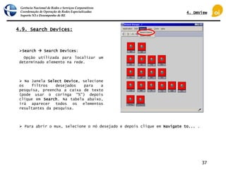 Gerência Nacional de Redes e Serviços Corporativos
Coordenação de Operação de Redes Especializadas
Suporte N3 e Desempenho de RE
37
4.9. Search Devices:
 Na Janela Select Device, selecione
os filtros desejados para a
pesquisa, preencha a caixa de texto
(pode usar o coringa “%”) depois
clique em Search. Na tabela abaixo,
irá aparecer todos os elementos
resultantes da pesquisa.
Search  Search Devices:
Opção utilizada para localizar um
determinado elemento na rede.
 Para abrir o mux, selecione o nó desejado e depois clique em Navigate to... .
4. DmView
 