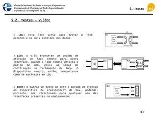 Gerência Nacional de Redes e Serviços Corporativos
Coordenação de Operação de Redes Especializadas
Suporte N3 e Desempenho de RE
43
5.2. Testes – V.35D:
 LDL: Este laço serve para testar o link
externo e os dois sentidos dos dados.
 LDR: A V.35 transmite um pedido de
ativação de laço remoto para outra
interface. Quando o lado remoto detecta o
pedido de LDR, envia um sinal de
confirmação de fechamento de loop. O
dispositivo remoto, então, comporta-se
como se estivesse em LDL.
 BERT: O padrão de teste de BERT é gerado em direção
ao dispositivo de crossconnect do Mux, podendo,
portanto, ser direcionado para qualquer uma das
interfaces presentes no equipamento.
5. Testes
 
