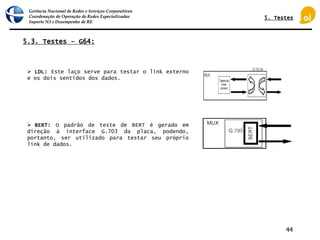 Gerência Nacional de Redes e Serviços Corporativos
Coordenação de Operação de Redes Especializadas
Suporte N3 e Desempenho de RE
44
5.3. Testes – G64:
 LDL: Este laço serve para testar o link externo
e os dois sentidos dos dados.
 BERT: O padrão de teste de BERT é gerado em
direção à interface G.703 da placa, podendo,
portanto, ser utilizado para testar seu próprio
link de dados.
5. Testes
 