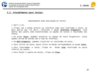 Gerência Nacional de Redes e Serviços Corporativos
Coordenação de Operação de Redes Especializadas
Suporte N3 e Desempenho de RE
47
5.5. Procedimento para Testes:
 Abrir o nó;
 Clique com o botão direito na interface onde será realizado o teste, no
menu pop-up que irá abrir, selecione a opção Interface Diagnostic. Será
aberta uma janela onde encontraremos as opções de testes e resultados dos
testes.
 No grupo Tests, podemos encontrar as opções de teste disponíveis. Estas
opções variam de acordo com o tipo de interface.
 Em BERT Diagnosis, podemos visualizar os resultados do teste.
 Para iniciar um teste, basta clicar no botão correspondente no grupo Tests.
 Para interromper o teste, clique no botão Stop localizado na parte
inferior da janela.
 Para fechar a janela de testes, clique em Close.
PROCEDIMENTO PARA REALIZAÇÃO DE TESTES:
5. Testes
 