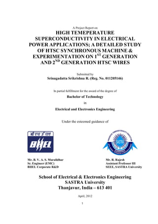 1
A Project Report on
HIGH TEMEPERATURE
SUPERCONDUCTIVITY IN ELECTRICAL
POWER APPLICATIONS; A DETAILED STUDY
OF HTSC SYNCHRONOUS MACHINE &
EXPERIMENTATION ON 1ST
GENERATION
AND 2ND
GENERATION HTSC WIRES
Submitted by
Srinagadatta Srikrishna R. (Reg. No. 011205146)
In partial fulfillment for the award of the degree of
Bachelor of Technology
in
Electrical and Electronics Engineering
Under the esteemed guidance of
Mr. B. V. A. S. Muralidhar Mr. R. Rajesh
Sr. Engineer (EMC) Assistant Professor III
BHEL Corporate R&D SEEE, SASTRA University
School of Electrical & Electronics Engineering
SASTRA University
Thanjavur, India – 613 401
April, 2012
 