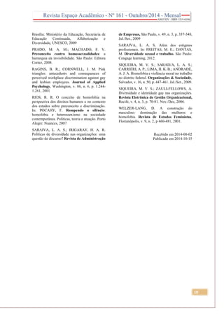 10
Brasília: Ministério da Educação, Secretaria de
Educação Continuada, Alfabetização e
Diversidade, UNESCO, 2009
PRADO, M. A. M.; MACHADO, F. V.
Preconceito contra homossexualidades: a
hierarquia da invisibilidade. São Paulo: Editora
Cortez, 2008.
RAGINS, B. R.; CORNWELL, J. M. Pink
triangles: antecedents and consequences of
perceived workplace discrimination against gay
and lesbian employees. Journal of Applied
Psychology, Washington, v. 86, n. 6, p. 1.244-
1.261, 2001
RIOS, R. R. O conceito de homofobia na
perspectiva dos direitos humanos e no contexto
dos estudos sobre preconceito e discriminação.
In: POCAHY, F. Rompendo o silêncio:
homofobia e heterossexismo na sociedade
contemporânea. Políticas, teoria e atuação. Porto
Alegre: Nuances, 2007
SARAIVA, L. A. S.; IRIGARAY, H. A. R.
Políticas de diversidade nas organizações: uma
questão de discurso? Revista de Administração
de Empresas, São Paulo, v. 49, n. 3, p. 337-348,
Jul./Set., 2009
SARAIVA, L. A. S. Além dos estigmas
profissionais. In: FREITAS, M. E.; DANTAS,
M. Diversidade sexual e trabalho. São Paulo:
Cengage learning, 2012.
SIQUEIRA, M. V. S.; SARAIVA, L. A. S.;
CARRIERI, A. P.; LIMA, H. K. B.; ANDRADE,
A. J. A. Homofobia e violência moral no trabalho
no distrito federal. Organizações & Sociedade,
Salvador, v. 16, n. 50, p. 447-461. Jul./Set., 2009.
SIQUEIRA, M. V. S.; ZAULI-FELLOWS, A.
Diversidade e identidade gay nas organizações.
Revista Eletrônica de Gestão Organizacional,
Recife, v. 4, n. 3, p. 70-81. Nov./Dez, 2006.
WELZER-LANG, D. A construção do
masculino: dominação das mulheres e
homofobia. Revista de Estudos Feministas,
Florianópolis, v. 9, n. 2, p 460-481, 2001.
Recebido em 2014-08-02
Publicado em 2014-10-15
 