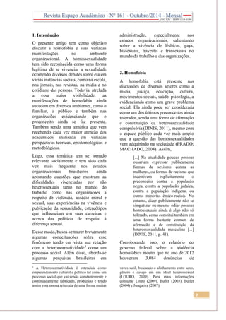 2
1. Introdução
O presente artigo tem como objetivo
discutir a homofobia e suas variadas
manifestações no ambiente
organizacional. A homossexualidade
tem sido reconhecida como uma forma
legítima de se vivenciar a sexualidade
ocorrendo diversos debates sobre ela em
varias instâncias sociais, como na escola,
nos jornais, nas revistas, na mídia e no
cotidiano das pessoas. Todavia, atrelada
a essa maior visibilidade, as
manifestações de homofobia ainda
sucedem em diversos ambientes, como o
familiar, o público e também nas
organizações evidenciando que o
preconceito ainda se faz presente.
Também sendo uma temática que vem
recebendo cada vez maior atenção dos
acadêmicos analisada em variadas
perspectivas teóricas, epistemológicas e
metodológicas.
Logo, essa temática tem se tornado
relevante socialmente e tem sido cada
vez mais frequente nos estudos
organizacionais brasileiros ainda
apontando questões que mostram as
dificuldades vivenciadas por não
heterossexuais tanto no mundo do
trabalho como nas organizações a
respeito de violência, assédio moral e
sexual, suas experiências na vivência e
publicação da sexualidade, estereótipos
que influenciam em suas carreiras e
acerca das políticas de respeito à
diferença sexual.
Desse modo, busca-se trazer brevemente
algumas conceituações sobre esse
fenômeno tendo em vista sua relação
com a heteronormatividade1
como um
processo social. Além disso, aborda-se
algumas pesquisas brasileiras em
1
A Heteronormatividade é entendida como
empreendimento cultural e político tal como um
processo social que vai sendo constantemente e
continuadamente fabricado, produzido e tendo
assim essa norma reiterada de uma forma muitas
administração, especialmente nos
estudos organizacionais, salientando
sobre a vivência de lésbicas, gays,
bissexuais, travestis e transexuais no
mundo do trabalho e das organizações.
2. Homofobia
A homofobia está presente nas
discussões de diversos setores como a
mídia, justiça, educação, cultura,
movimentos sociais, saúde, psicologia, a
evidenciando como um grave problema
social. Ela ainda pode ser considerada
como um dos últimos preconceitos ainda
tolerados, sendo uma forma de afirmação
e constituição da heterossexualidade
compulsória (DINIS, 2011), mesmo com
o espaço público cada vez mais amplo
que a questão das homossexualidades
vem adquirindo na sociedade (PRADO;
MACHADO, 2008). Assim,
[...] Na atualidade poucas pessoas
ousariam expressar publicamente
formas de sexismo contra as
mulheres, ou formas de racismo que
incentivem explicitamente o
preconceito contra a população
negra, contra a população judaica,
contra a população indígena, ou
outras minorias étnico-raciais. No
entanto, dizer publicamente não se
simpatizar ou mesmo odiar pessoas
homossexuais ainda é algo não só
tolerado, como constitui também em
uma forma bastante comum de
afirmação e de constituição da
heterossexualidade masculina [...]
(DINIS, 2011, p. 41).
Corroborando isso, o relatório do
governo federal sobre a violência
homofóbica mostra que no ano de 2012
houveram 3.084 denúncias de
vezes sutil, buscando o alinhamento entre sexo,
gênero e desejo em um ideal heterossexual
(LOURO, 2009). Para mais informações
consultar Louro (2009), Butler (2003), Butler
(2004) e Junqueira (2007).
 