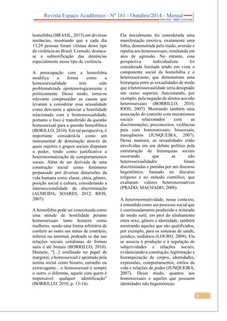 3
homofobia (BRASIL, 2013) em diversas
instâncias, mostrando que a cada dia
13,29 pessoas foram vítimas desse tipo
de violência no Brasil. Contudo, destaca-
se a subnotificação das denúncias
especialmente nesse tipo de violência.
A preocupação com a homofobia
modifica a forma como a
homossexualidade tem sido
problematizada epistemologicamente e
politicamente. Desse modo, torna-se
relevante compreender as causas que
levaram a considerar essa sexualidade
como desviante e apreciar a hostilidade
relacionada com a homossexualidade,
portanto o foco é transferido da questão
homossexual para a questão homofóbica
(BORILLO, 2010). Em tal perspectiva, é
importante considerá-la como um
instrumental de dominação através do
quais sujeitos e grupos sociais disputam
o poder, tendo como justificativa a
heteronormatização de comportamentos
socais. Além de ser derivada de uma
construção social como fenômeno
perpassado por diversas dimensões da
vida humana como classe, etnia, gênero,
posição social e cultura, considerando a
interseccionalidade da discriminação
(ALMEIDA; SOARES, 2012; RIOS,
2007).
A homofobia pode ser conceituada como
uma atitude de hostilidade perante
homossexuais tanto homens como
mulheres, sendo uma forma arbitrária de
conferir ao outro um status de contrário,
inferior ou anormal, podendo se dar nas
relações sociais cotidianas de formas
sutis e até brutais (BORRILLO, 2010).
Destarte, "[...] confinado no papel de
marginal, o homossexual é apontado pela
norma social como bizarro, estranho ou
extravagante... o homossexual é sempre
o outro, o diferente, aquele com quem é
impensável qualquer identificação"
(BORRILLO, 2010, p. 13-14).
Ela inicialmente foi considerada uma
manifestação emotiva, exatamente uma
fobia, demonstrada pelo medo, aversão e
repulsa aos homossexuais, resultando em
atos de agressão. No entanto, essa
perspectiva individualista foi
considerada limitada tendo em vista o
componente social da homofobia e o
heterossexismo, que demonstram uma
hierarquia entre as sexualidades de modo
que à heterossexualidade seria designado
um status superior, funcionando, por
exemplo, pela negação de diretos aos não
heterossexuais (BORRILLO, 2010;
RIOS, 2007). Mostrando também uma
associação do conceito com mecanismos
sociais relacionados com as
discriminações, preconceitos, violências
para com homossexuais, bissexuais,
transgêneros (JUNQUEIRA, 2007).
Dessa maneira, as sexualidades estão
envolvidas em um debate político pela
estruturação de hierarquias sociais
mostrando que as não
heterossexualidades foram
discriminadas e punidas por um discurso
hegemônico, baseado no discurso
religioso e no método científico, que
exaltaram valores heteronormativos
(PRADO; MACHADO, 2008).
A heteronormatividade, nesse contexto,
é entendida como um processo social que
é continuadamente produzido e reiterado
de modo sutil, em prol do alinhamento
entre sexo, gênero e identidade, também
mostrando aqueles que são qualificados,
por exemplo, para os sistemas de saúde,
jurídico, midiático (LOURO, 2009). Ela
se associa à produção e à regulação de
subjetividades e relações sociais,
evidenciando a construção, legitimação e
hierarquização de corpos, identidades,
expressões, comportamentos, estilos de
vida e relações de poder (JUNQUEIRA,
2007). Desse modo, quantos aos
homossexuais e aqueles que possuem
identidades não hegemônicas:
 