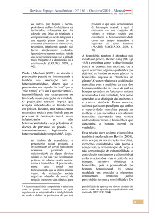 4
os outros, que fogem à norma,
poderão na melhor das hipóteses ser
reeducados, reformados (se for
adotada uma ótica de tolerância e
complacência); ou serão relegados a
um segundo plano (tendo de se
contentar com recursos alternativos,
restritivos, inferiores); quando não
forem simplesmente excluídos,
ignorados ou mesmo punidos. Ainda
que se reconheça tudo isso, a atitude
mais frequente é a desatenção ou a
conformação (LOURO, 2009, p.
90).
Prado e Machado (2008), ao discutir o
preconceito perante os homossexuais e
também sua associação com a
heteronormatividade, dizem que o
preconceito nos impede de “ver” que o
“não vemos” e “o que é que não vemos”,
impossibilitando que enxerguemos os
limites de nossa percepção da realidade.
O preconceito também impede que
relações subordinadas se transformem
em política. Destarte, atua naturalizando
uma ordem social e contribuindo para os
processos de dominação social, assim
inferiorizando as não
heterossexualidades – seja pelo status de
doença, de perversão ou pecado – e,
concomitantemente, legitimando a
heterossexualidade compulsória2
. Logo,
no âmbito da sexualidade, o
preconceito social produziu a
invisibilidade de certas identidades
sexuadas, garantindo a
subalternidade de alguns direitos
sociais e, por sua vez, legitimando
práticas de inferiorizações sociais,
como a homofobia. O preconceito,
neste caso, possui um
funcionamento que se utiliza, muitas
vezes, de atribuições sociais
negativas advindas da moral, da
religião ou mesmo das ciências, para
2
A heterossexualidade compulsória se relaciona
com o gênero como normativo o qual
regulamenta as subjetividades e inteligibilidade
de modo a definir os parâmetros do que terá
produzir o que aqui denominamos
de hierarquia sexual, a qual é
embasada em um conjunto de
valores e práticas sociais que
constituem a heteronormatividade
como um campo normativo e
regulador das ações humanas
(PRADO; MACHADO, 2008, p.
70).
A homofobia também é abordada nos
estudos de gênero, Welzer-Lang (2001, p
465) a conceitua como “a discriminação
contra as pessoas que mostram, ou a
quem se atribui, algumas qualidades (ou
defeitos) atribuídos ao outro gênero. A
homofobia engessa as "fronteiras de
gênero". O autor relaciona a socialização
masculina com a metáfora da casa dos
homens, instituição por meio da qual os
homens aprendem ou fortalecem valores
relacionados à sua virilidade, bem como
aprendem a se distinguir das mulheres e
a exercer violência. Dessa maneira,
salienta que há um paradigma que define
a superioridade masculina perante as
mulheres e que normatiza a sexualidade
masculina, acarretando uma política
andro-heterocentrada e homofóbica que
caracteriza o homem normal ou
verdadeiro.
Essa relação entre sexismo e homofobia
também é explorada por Borillo (2008),
uma vez que na socialização masculina,
elementos considerados viris (como a
competição, a demonstração de força, a
não demonstração de vulnerabilidade, o
controle dos sentimentos e a homofobia)
estão relacionados com o jeito de ser
homem, inclusive fortalecer a
homofobia, pois a personalidade do
homem heterossexual foi sendo
modelada em oposição a elementos
considerados femininos (como
passividade, ternura e sensibilidade). De
possibilidade de aparecer ou não no domínio do
social, sendo um aparelho pelo qual o binário está
instituído (BUTLER, 2004).
 