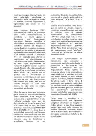5
modo que os papéis de gênero estão em
uma polaridade dicotômica e
hierárquica, assim os papéis atribuídos
ao homem adquirem significados e
representação em relação ao polo
feminino.
Nesse contexto, Junqueira (2007)
enfatiza sua preocupação em pensar que
temas como homossexualidade e
homofobia se refere apenas e
diretamente aos homossexuais
masculinos. Portanto, considera a
relevância de se analisar o conceito de
homofobia também em relação às
normas de gênero pelas crenças, valores,
expectativas, hierarquias e mecanismos
reguladores quanto ao significado do que
é ser homem e mulher. A homofobia
deve ser ampliada para abarcar os
preconceitos, as discriminações e
violências contra aqueles, homossexuais
ou não, cujas perfomancers ou
expressões de gênero os quais fogem ao
modelo binário, não estão enquadrados
nos modelos hegemônicos normativos.
Ainda Butler (2003) ressalta que os
gêneros dão a possibilidade de
humanizar os indivíduos de um modo
que aqueles que não desempenham
corretamente seu gênero são alvo de
variadas punições, são vistos como
abjetos, ou seja, tendo sua própria
humanidade questionada.
Além do mais, é importante considerar
que a homofobia deve ser analisada de
forma específica. Com relação às
lésbicas, nota-se que são vítimas de uma
violência particular posto que são
discriminadas em decorrência do gênero
e da sexualidade, ou seja, por serem
mulheres e homossexuais (BORRILLO,
2010; HEINTZ, 2012). Além disso, a
invisibilidade que envolve as lésbicas é
considerada “uma atitude que manifesta
um desdém muito maior, reflexo de uma
misoginia que, ao transformar a
sexualidade feminina em um
instrumento de desejo masculino, torna
impensável as relações erótico-afetivas
entre mulheres” (BORILLO, 2010, p.
29).
Pode-se discutir também sobre bifobia
que se refere às atitudes negativas
perante as pessoas bissexuais que pode
se originar tanto de pessoas
heterossexuais ou homossexuais
(DAVIES, 2012), haja vista a pouca
visibilidade e seriedade conferida a essa
categoria de sujeitos bem como por não
serem enquadrados no binarismo
heterossexual/homossexual (LEWIS,
2012). Além disso, por diversas vezes,
são estereotipados como "confusos",
"indecisos" ou "promíscuos" em relação
a sua sexualidade.
Com relação especificamente aos
transgêneros, vale considerar a
terminologia transfobia para abordar o
preconceito e discriminação com
travestis e transexuais pelo não
enquadramento desses sujeitos nas
normas de gênero e sua estigmatização
na sociedade, que se manifesta através de
uma reação anormal de medo, repulsa,
negação e desprezo, independentemente
da classe social e faixa etária. É
usualmente mais evidente e detectável
em ambientes públicos ou instituições do
que em ambientes privados, sendo que
suas manifestações características
ocorrem no trabalho, na escola, em casa
ou com familiares (LANZ, 2012).
Então, como a homofobia e a
heteronormatividade são fenômenos
complexos envolvidos nas relações de
poder, gênero e nas hierarquizações
sociais, bem como estão presentes em
diversos contextos, buscamos adiante
tratar da homofobia e da discriminação
no tocante ao âmbito do trabalho e das
organizações.
 