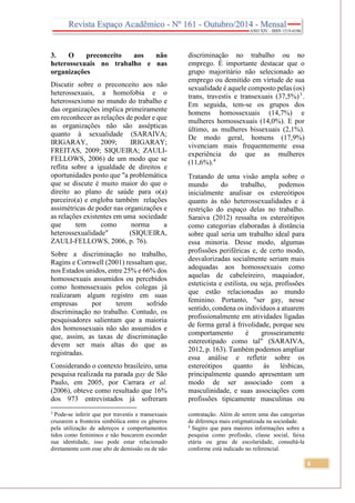 6
3. O preconceito aos não
heterossexuais no trabalho e nas
organizações
Discutir sobre o preconceito aos não
heterossexuais, a homofobia e o
heterossexismo no mundo do trabalho e
das organizações implica primeiramente
em reconhecer as relações de poder e que
as organizações não são assépticas
quanto à sexualidade (SARAIVA;
IRIGARAY, 2009; IRIGARAY;
FREITAS, 2009; SIQUEIRA; ZAULI-
FELLOWS, 2006) de um modo que se
reflita sobre a igualdade de direitos e
oportunidades posto que "a problemática
que se discute é muito maior do que o
direito ao plano de saúde para o(a)
parceiro(a) e engloba também relações
assimétricas de poder nas organizações e
as relações existentes em uma sociedade
que tem como norma a
heterossexualidade" (SIQUEIRA,
ZAULI-FELLOWS, 2006, p. 76).
Sobre a discriminação no trabalho,
Ragins e Cornwell (2001) ressaltam que,
nos Estados unidos, entre 25% e 66% dos
homossexuais assumidos ou percebidos
como homossexuais pelos colegas já
realizaram algum registro em suas
empresas por terem sofrido
discriminação no trabalho. Contudo, os
pesquisadores salientam que a maioria
dos homossexuais não são assumidos e
que, assim, as taxas de discriminação
devem ser mais altas do que as
registradas.
Considerando o contexto brasileiro, uma
pesquisa realizada na parada gay de São
Paulo, em 2005, por Carrara et al.
(2006), obteve como resultado que 16%
dos 973 entrevistados já sofreram
3
Pode-se inferir que por travestis e transexuais
cruzarem a fronteira simbólica entre os gêneros
pela utilização de adereços e comportamentos
tidos como femininos e não buscarem esconder
sua identidade, isso pode estar relacionado
diretamente com esse alto de demissão ou de não
discriminação no trabalho ou no
emprego. É importante destacar que o
grupo majoritário não selecionado ao
emprego ou demitido em virtude de sua
sexualidade é aquele composto pelas (os)
trans, travestis e transexuais (37,5%)3
.
Em seguida, tem-se os grupos dos
homens homossexuais (14,7%) e
mulheres homossexuais (14,0%). E por
último, as mulheres bissexuais (2,1%).
De modo geral, homens (17,9%)
vivenciam mais frequentemente essa
experiência do que as mulheres
(11,6%).4
Tratando de uma visão ampla sobre o
mundo do trabalho, podemos
inicialmente analisar os estereótipos
quanto às não heterossexualidades e à
restrição do espaço delas no trabalho.
Saraiva (2012) ressalta os estereótipos
como categorias elaboradas à distância
sobre qual seria um trabalho ideal para
essa minoria. Desse modo, algumas
profissões periféricas e, de certo modo,
desvalorizadas socialmente seriam mais
adequadas aos homossexuais como
aquelas de cabeleireiro, maquiador,
esteticista e estilista, ou seja, profissões
que estão relacionadas ao mundo
feminino. Portanto, "ser gay, nesse
sentido, condena os indivíduos a atuarem
profissionalmente em atividades ligadas
de forma geral à frivolidade, porque seu
comportamento é grosseiramente
estereotipado como tal" (SARAIVA,
2012, p. 163). Também podemos ampliar
essa análise e refletir sobre os
estereótipos quanto às lésbicas,
principalmente quando apresentam um
modo de ser associado com a
masculinidade, e suas associações com
profissões tipicamente masculinas ou
contratação. Além de serem uma das categorias
de diferença mais estigmatizada na sociedade.
4
Sugiro que para maiores informações sobre a
pesquisa como profissão, classe social, faixa
etária ou grau de escolaridade, consultá-la
conforme está indicado no referencial.
 